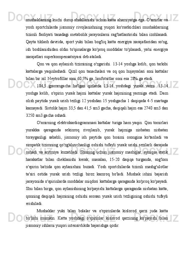 mushaklarning kuchi duruş shakllanishi uchun katta ahamiyatga ega. O'smirlar va
yosh   sportchilarda   jismoniy   rivojlanishning   yuqori   ko'rsatkichlari   mushaklarning
tizimli   faoliyati   tanadagi   metabolik   jarayonlarni   rag'batlantirishi   bilan   izohlanadi.
Qayta tiklash davrida, sport yuki bilan bog'liq katta energiya xarajatlaridan so'ng,
ish   boshlanishidan   oldin   to'qimalarga   ko'proq   moddalar   to'planadi,   ya'ni   energiya
xarajatlari superkompensatsiyasi deb ataladi.
Qon   va   qon   aylanish   tizimining   o'zgarishi.   13-14   yoshga   kelib,   qon   tarkibi
kattalarga   yaqinlashadi.   Qizil   qon   tanachalari   va   oq   qon   hujayralari   soni   kattalar
bilan bir xil. Neytrofillar soni 60,5% ga, limfotsitlar soni esa 28% ga etadi.
184,5   grammgacha   bo'lgan   qizlarda   13-14   yoshdagi   yurak   vazni.   13-14
yoshga   kelib,   o'spirin   yurak   hajmi   kattalar   yurak   hajmining   yarmiga   etadi.   Dam
olish paytida yurak urish tezligi 12 yoshdan 15 yoshgacha 1 daqiqada 4-5 martaga
kamayadi. Sistolik hajm 33,5 dan 41,5 sm3 gacha, daqiqali hajm esa 2740 sm3 dan
3250 sm3 gacha oshadi.
O'smirning elektrokardiogrammasi  kattalar  turiga ham  yaqin. Qon tomirlari
yurakka   qaraganda   sekinroq   rivojlanib,   yurak   hajmiga   nisbatan   nisbatan
torayganligi   sababli,   jismoniy   ish   paytida   qon   bosimi   osongina   ko'tariladi   va
simpatik tizimning qo'zg'aluvchanligi oshishi tufayli yurak urishi sezilarli darajada
oshadi   va   aritmiya   kuzatiladi.   Shuning   uchun   jismoniy   mashqlar,   ayniqsa   statik
harakatlar   bilan   cheklanishi   kerak;   masalan,   15-20   daqiqa   turganda,   sog'lom
o'spirin   ba'zida   qon   aylanishini   buzadi.   Yosh   sportchilarda   tizimli   mashg'ulotlar
ta'siri   ostida   yurak   urish   tezligi   biroz   kamroq   bo'ladi.   Mushak   ishini   bajarish
jarayonida o'spirinlarda moddalar miqdori kattalarga qaraganda ko'proq ko'payadi.
Shu bilan birga, qon aylanishining ko'payishi  kattalarga qaraganda nisbatan katta,
qonning   daqiqali   hajmining   oshishi   asosan   yurak   urish   tezligining   oshishi   tufayli
erishiladi.
Mushaklar   yuki   bilan   bolalar   va   o'spirinlarda   kislorod   qarzi   juda   katta
bo'lishi   mumkin.   Katta   yoshdagi   o'spirinlar   kislorod   qarzining   ko'payishi   bilan
jismoniy ishlarni yuqori intensivlikda bajarishga qodir. 