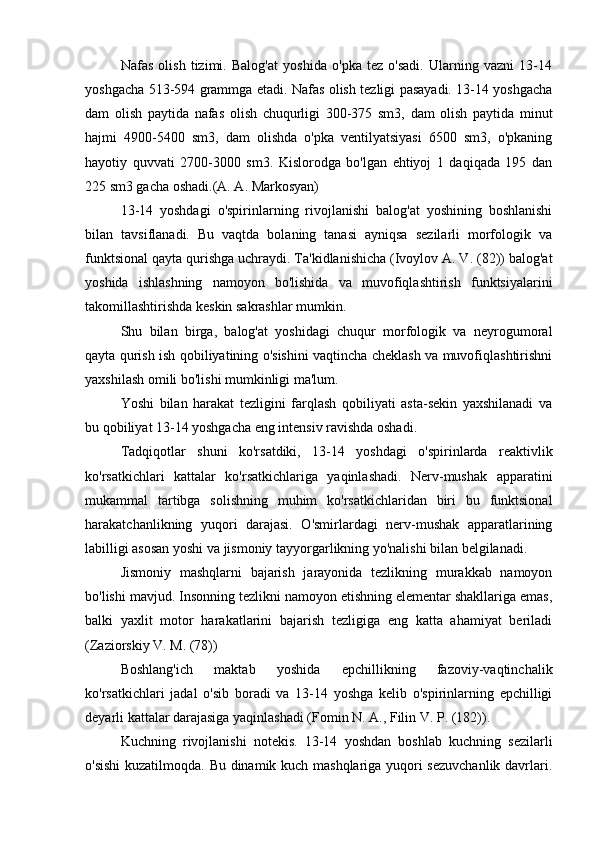 Nafas   olish   tizimi.   Balog'at   yoshida   o'pka   tez   o'sadi.   Ularning   vazni   13-14
yoshgacha 513-594 grammga etadi. Nafas olish tezligi pasayadi. 13-14 yoshgacha
dam   olish   paytida   nafas   olish   chuqurligi   300-375   sm3,   dam   olish   paytida   minut
hajmi   4900-5400   sm3,   dam   olishda   o'pka   ventilyatsiyasi   6500   sm3,   o'pkaning
hayotiy   quvvati   2700-3000   sm3.   Kislorodga   bo'lgan   ehtiyoj   1   daqiqada   195   dan
225 sm3 gacha oshadi.(A. A. Markosyan)
13-14   yoshdagi   o'spirinlarning   rivojlanishi   balog'at   yoshining   boshlanishi
bilan   tavsiflanadi.   Bu   vaqtda   bolaning   tanasi   ayniqsa   sezilarli   morfologik   va
funktsional qayta qurishga uchraydi. Ta'kidlanishicha (Ivoylov A. V. (82)) balog'at
yoshida   ishlashning   namoyon   bo'lishida   va   muvofiqlashtirish   funktsiyalarini
takomillashtirishda keskin sakrashlar mumkin. 
Shu   bilan   birga,   balog'at   yoshidagi   chuqur   morfologik   va   neyrogumoral
qayta qurish ish qobiliyatining o'sishini vaqtincha cheklash va muvofiqlashtirishni
yaxshilash omili bo'lishi mumkinligi ma'lum.
Yoshi   bilan   harakat   tezligini   farqlash   qobiliyati   asta-sekin   yaxshilanadi   va
bu qobiliyat 13-14 yoshgacha eng intensiv ravishda oshadi.
Tadqiqotlar   shuni   ko'rsatdiki,   13-14   yoshdagi   o'spirinlarda   reaktivlik
ko'rsatkichlari   kattalar   ko'rsatkichlariga   yaqinlashadi.   Nerv-mushak   apparatini
mukammal   tartibga   solishning   muhim   ko'rsatkichlaridan   biri   bu   funktsional
harakatchanlikning   yuqori   darajasi.   O'smirlardagi   nerv-mushak   apparatlarining
labilligi asosan yoshi va jismoniy tayyorgarlikning yo'nalishi bilan belgilanadi.
Jismoniy   mashqlarni   bajarish   jarayonida   tezlikning   murakkab   namoyon
bo'lishi mavjud. Insonning tezlikni namoyon etishning elementar shakllariga emas,
balki   yaxlit   motor   harakatlarini   bajarish   tezligiga   eng   katta   ahamiyat   beriladi
(Zaziorskiy V. M. (78))
Boshlang'ich   maktab   yoshida   epchillikning   fazoviy-vaqtinchalik
ko'rsatkichlari   jadal   o'sib   boradi   va   13-14   yoshga   kelib   o'spirinlarning   epchilligi
deyarli kattalar darajasiga yaqinlashadi (Fomin N. A., Filin V. P. (182)).
Kuchning   rivojlanishi   notekis.   13-14   yoshdan   boshlab   kuchning   sezilarli
o'sishi  kuzatilmoqda. Bu dinamik kuch mashqlariga yuqori sezuvchanlik davrlari. 