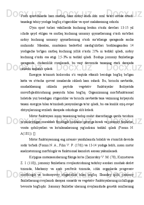 Yosh   sportchilarda   ham   mutlaq,   ham   nisbiy   kuch   ikki   omil   ta'siri   ostida   ortadi:
tanadagi tabiiy yoshga bog'liq o'zgarishlar va sport malakasining oshishi.
O'yin   sport   turlari   vakillarida   kuchning   keskin   o'sishi   davrlari   13-15   yil
ichida   qayd   etilgan   va   mutlaq   kuchning   umumiy   qiymatlarining   o'sish   sur'atlari
nisbiy   kuchning   umumiy   qiymatlarining   o'sish   sur'atlariga   qaraganda   ancha
muhimdir.   Masalan,   muntazam   basketbol   mashg'ulotlari   boshlanganidan   14
yoshgacha   bo'lgan   mutlaq   kuchning   yillik   o'sishi   21%   ni   tashkil   qiladi,   nisbiy
kuchning   o'sishi   esa   atigi   2,5-3%   ni   tashkil   qiladi.   Boshqa   jismoniy   fazilatlarga
qaraganda,   chidamlilik   rivojlanadi,   bu   vaqt   davomida   tananing   etarli   darajada
ishlashi saqlanib qoladi.
Energiya   ta'minoti   kislorodni   o'z   vaqtida   etkazib   berishga   bog'liq   bo'lgan
katta   va   o'rtacha   quvvat   zonalarida   ishlash   ham   oshadi.   Bu,   birinchi   navbatda,
mushaklarning   ishlashi   paytida   vegetativ   funktsiyalar   faoliyatida
muvofiqlashtirishning   pasayishi   bilan   bog'liq.   Organizmning   morfofunktsional
holatida yuz beradigan o'zgarishlar va birinchi navbatda tana vaznining ko'payishi
tanani energiya bilan ta'minlash jarayonlariga ta'sir qiladi, bu esa kunlik oziq-ovqat
ehtiyojlarining sezilarli darajada oshishiga olib keladi.
Motor funktsiyasi inson tanasining tashqi muhit sharoitlariga qarshi turishini
ta'minlaydigan murakkab fiziologik hodisalar qatoriga kiradi va jismoniy fazilatlar,
vosita   qobiliyatlari   va   ko'nikmalarining   yig'indisini   tashkil   qiladi   (Fomin   N.
A(181)). []
Motor funktsiyasining eng intensiv yaxshilanishi bolalik va o'smirlik davrida
sodir bo'ladi (Fomin N. A., Filin V. P. (176)) va 13-14 yoshga kelib, inson motor
analizatorining morfologik va funktsional kamoloti asosan yakunlanadi. 
Ko'pgina mutaxassislarning fikriga ko'ra (Zaziorskiy V. M. (78); Kuznetsova
Z. I. (110)), jismoniy fazilatlarni rivojlantirishning tarkibiy asoslari mushak-skelet
tizimida,   Markaziy   va   asab   periferik   tizimida,   ichki   organlarda   progressiv
morfologik   va   biokimyoviy   o'zgarishlar   bilan   bog'liq.   Shunday   qilib,   jismoniy
fazilatlarning rivojlanish darajasi somatik va vegetativ funktsiyalarning izchilligiga
bevosita bog'liqdir. Jismoniy fazilatlar ularning rivojlanishida genetik omillarning 