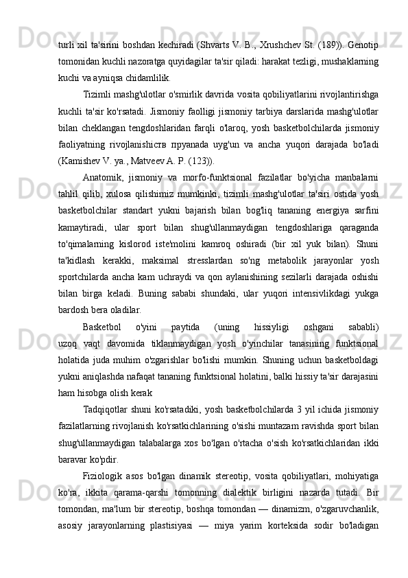 turli  xil  ta'sirini  boshdan kechiradi (Shvarts V. B., Xrushchev  St. (189)). Genotip
tomonidan kuchli nazoratga quyidagilar ta'sir qiladi: harakat tezligi, mushaklarning
kuchi va ayniqsa chidamlilik.
Tizimli mashg'ulotlar o'smirlik davrida vosita qobiliyatlarini rivojlantirishga
kuchli ta'sir  ko'rsatadi. Jismoniy faolligi jismoniy tarbiya darslarida mashg'ulotlar
bilan   cheklangan   tengdoshlaridan   farqli   o'laroq,   yosh   basketbolchilarda   jismoniy
faoliyatning   rivojlanishi ств   пр yanada   uyg'un   va   ancha   yuqori   darajada   bo'ladi
(Kamishev V. ya., Matveev A. P. (123)). 
Anatomik,   jismoniy   va   morfo-funktsional   fazilatlar   bo'yicha   manbalarni
tahlil   qilib,   xulosa   qilishimiz   mumkinki,   tizimli   mashg'ulotlar   ta'siri   ostida   yosh
basketbolchilar   standart   yukni   bajarish   bilan   bog'liq   tananing   energiya   sarfini
kamaytiradi,   ular   sport   bilan   shug'ullanmaydigan   tengdoshlariga   qaraganda
to'qimalarning   kislorod   iste'molini   kamroq   oshiradi   (bir   xil   yuk   bilan).   Shuni
ta'kidlash   kerakki,   maksimal   stresslardan   so'ng   metabolik   jarayonlar   yosh
sportchilarda   ancha   kam   uchraydi   va   qon   aylanishining   sezilarli   darajada   oshishi
bilan   birga   keladi.   Buning   sababi   shundaki,   ular   yuqori   intensivlikdagi   yukga
bardosh bera oladilar.
Basketbol   o'yini   paytida   (uning   hissiyligi   oshgani   sababli)
uzoq   vaqt   davomida   tiklanmaydigan   yosh   o'yinchilar   tanasining   funktsional
holatida   juda   muhim   o'zgarishlar   bo'lishi   mumkin.   Shuning   uchun   basketboldagi
yukni aniqlashda nafaqat tananing funktsional holatini, balki hissiy ta'sir darajasini
ham hisobga olish kerak
Tadqiqotlar shuni  ko'rsatadiki, yosh basketbolchilarda 3 yil ichida jismoniy
fazilatlarning rivojlanish ko'rsatkichlarining o'sishi muntazam ravishda sport bilan
shug'ullanmaydigan   talabalarga   xos   bo'lgan   o'rtacha   o'sish   ko'rsatkichlaridan   ikki
baravar ko'pdir.
Fiziologik   asos   bo'lgan   dinamik   stereotip,   vosita   qobiliyatlari,   mohiyatiga
ko'ra,   ikkita   qarama-qarshi   tomonning   dialektik   birligini   nazarda   tutadi.   Bir
tomondan, ma'lum bir stereotip, boshqa tomondan — dinamizm, o'zgaruvchanlik,
asosiy   jarayonlarning   plastisiyasi   —   miya   yarim   korteksida   sodir   bo'ladigan 