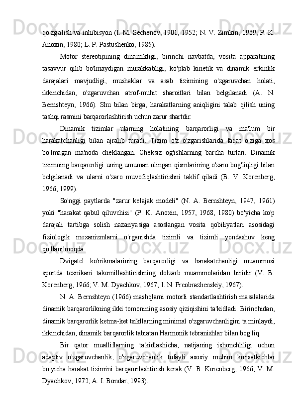 qo'zg'alish va inhibisyon (I. M. Sechenov, 1901, 1952; N. V. Zimkin, 1969; P. K.
Anoxin, 1980; L. P. Pastushenko, 1985). 
Motor   stereotipining   dinamikligi,   birinchi   navbatda,   vosita   apparatining
tasavvur   qilib   bo'lmaydigan   murakkabligi,   ko'plab   kinetik   va   dinamik   erkinlik
darajalari   mavjudligi,   mushaklar   va   asab   tizimining   o'zgaruvchan   holati,
ikkinchidan,   o'zgaruvchan   atrof-muhit   sharoitlari   bilan   belgilanadi   (A.   N.
Bernshteyn,   1966).   Shu   bilan   birga,   harakatlarning   aniqligini   talab   qilish   uning
tashqi rasmini barqarorlashtirish uchun zarur shartdir. 
Dinamik   tizimlar   ularning   holatining   barqarorligi   va   ma'lum   bir
harakatchanligi   bilan   ajralib   turadi.   Tizim   o'z   o'zgarishlarida   faqat   o'ziga   xos
bo'lmagan   ma'noda   cheklangan.   Cheksiz   og'ishlarning   barcha   turlari.   Dinamik
tizimning barqarorligi uning umuman olingan qismlarining o'zaro bog'liqligi bilan
belgilanadi   va   ularni   o'zaro   muvofiqlashtirishni   taklif   qiladi   (B.   V.   Korenberg,
1966, 1999). 
So'nggi   paytlarda   "zarur   kelajak   modeli"   (N.   A.   Bernshteyn,   1947,   1961)
yoki   "harakat   qabul   qiluvchisi"   (P.   K.   Anoxin,   1957,   1968,   1980)   bo'yicha   ko'p
darajali   tartibga   solish   nazariyasiga   asoslangan   vosita   qobiliyatlari   asosidagi
fiziologik   mexanizmlarni   o'rganishda   tizimli   va   tizimli   yondashuv   keng
qo'llanilmoqda. 
Dvigatel   ko'nikmalarining   barqarorligi   va   harakatchanligi   muammosi
sportda   texnikani   takomillashtirishning   dolzarb   muammolaridan   biridir   (V.   B.
Korenberg, 1966; V. M. Dyachkov, 1967; I. N. Preobrazhenskiy, 1967). 
N. A. Bernshteyn (1966)  mashqlarni  motorli standartlashtirish masalalarida
dinamik barqarorlikning ikki tomonining asosiy qiziqishini ta'kidladi. Birinchidan,
dinamik barqarorlik ketma-ket tsikllarning minimal o'zgaruvchanligini ta'minlaydi,
ikkinchidan, dinamik barqarorlik tabiatan Harmonik tebranishlar bilan bog'liq.
Bir   qator   mualliflarning   ta'kidlashicha,   natijaning   ishonchliligi   uchun
adaptiv   o'zgaruvchanlik,   o'zgaruvchanlik   tufayli   asosiy   muhim   ko'rsatkichlar
bo'yicha  harakat  tizimini   barqarorlashtirish  kerak  (V.  B.  Korenberg,  1966;   V.  M.
Dyachkov, 1972; A. I. Bondar, 1993).  