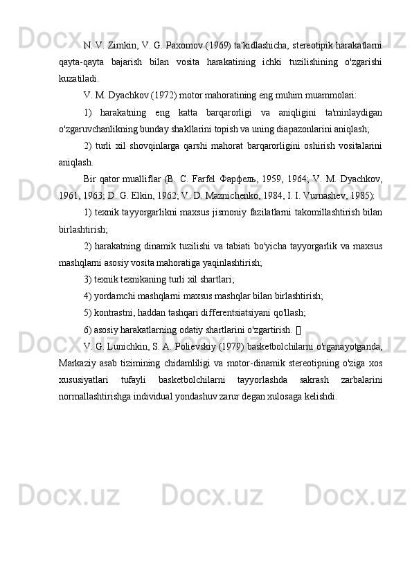 N. V. Zimkin, V. G. Paxomov (1969) ta'kidlashicha, stereotipik harakatlarni
qayta-qayta   bajarish   bilan   vosita   harakatining   ichki   tuzilishining   o'zgarishi
kuzatiladi.
V. M. Dyachkov (1972) motor mahoratining eng muhim muammolari:
1)   harakatning   eng   katta   barqarorligi   va   aniqligini   ta'minlaydigan
o'zgaruvchanlikning bunday shakllarini topish va uning diapazonlarini aniqlash;
2)   turli   xil   shovqinlarga   qarshi   mahorat   barqarorligini   oshirish   vositalarini
aniqlash.
Bir   qator   mualliflar   (B.   C.   Farfel   Фарфель ,   1959,   1964;   V.   M.   Dyachkov,
1961, 1963; D. G. Elkin, 1962; V. D. Maznichenko, 1984, I. I. Vurnashev, 1985):
1) texnik tayyorgarlikni maxsus jismoniy fazilatlarni takomillashtirish bilan
birlashtirish;
2)   harakatning dinamik  tuzilishi  va  tabiati   bo'yicha  tayyorgarlik va  maxsus
mashqlarni asosiy vosita mahoratiga yaqinlashtirish;
3) texnik texnikaning turli xil shartlari;
4) yordamchi mashqlarni maxsus mashqlar bilan birlashtirish;
5) kontrastni, haddan tashqari differentsiatsiyani qo'llash;
6) asosiy harakatlarning odatiy shartlarini o'zgartirish. []
V. G. Lunichkin, S. A. Polievskiy (1979) basketbolchilarni o'rganayotganda,
Markaziy   asab   tizimining   chidamliligi   va   motor-dinamik   stereotipning   o'ziga   xos
xususiyatlari   tufayli   basketbolchilarni   tayyorlashda   sakrash   zarbalarini
normallashtirishga individual yondashuv zarur degan xulosaga kelishdi. 