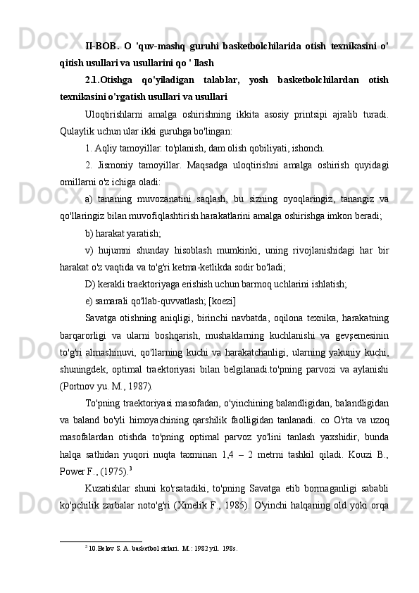 II-BOB.   O   'quv-mashq   guruhi   basketbolchilarida   otish   texnikasini   o'
qitish usullari va usullarini qo ' llash
2.1.Otishga   qo'yiladigan   talablar,   yosh   basketbolchilardan   otish
texnikasini o'rgatish usullari va usullari
Uloqtirishlarni   amalga   oshirishning   ikkita   asosiy   printsipi   ajralib   turadi.
Qulaylik uchun ular ikki guruhga bo'lingan:
1. Aqliy tamoyillar: to'planish, dam olish qobiliyati, ishonch.
2.   Jismoniy   tamoyillar.   Maqsadga   uloqtirishni   amalga   oshirish   quyidagi
omillarni o'z ichiga oladi:
a)   tananing   muvozanatini   saqlash,   bu   sizning   oyoqlaringiz,   tanangiz   va
qo'llaringiz bilan muvofiqlashtirish harakatlarini amalga oshirishga imkon beradi;
b) harakat yaratish;
v)   hujumni   shunday   hisoblash   mumkinki,   uning   rivojlanishidagi   har   bir
harakat o'z vaqtida va to'g'ri ketma-ketlikda sodir bo'ladi;
D) kerakli traektoriyaga erishish uchun barmoq uchlarini ishlatish;
e) samarali qo'llab-quvvatlash; [koezi]
Savatga   otishning   aniqligi,   birinchi   navbatda,   oqilona   texnika,   harakatning
barqarorligi   va   ularni   boshqarish,   mushaklarning   kuchlanishi   va   gevşemesinin
to'g'ri   almashinuvi,   qo'llarning   kuchi   va   harakatchanligi,   ularning   yakuniy   kuchi,
shuningdek,   optimal   traektoriyasi   bilan   belgilanadi.to'pning   parvozi   va   aylanishi
(Portnov yu. M., 1987).
To'pning traektoriyasi masofadan, o'yinchining balandligidan, balandligidan
va   baland   bo'yli   himoyachining   qarshilik   faolligidan   tanlanadi.   со   O'rta   va   uzoq
masofalardan   otishda   to'pning   optimal   parvoz   yo'lini   tanlash   yaxshidir,   bunda
halqa   sathidan   yuqori   nuqta   taxminan   1,4   –   2   metrni   tashkil   qiladi.   Kouzi   B.,
Power F., (1975). 3
Kuzatishlar   shuni   ko'rsatadiki,   to'pning   Savatga   etib   bormaganligi   sababli
ko'pchilik   zarbalar   noto'g'ri   (Xmelik   F.,   1985).   O'yinchi   halqaning   old   yoki   orqa
3
  10.Belov S. A. basketbol sirlari.  M.: 1982 yil.  198s. 
