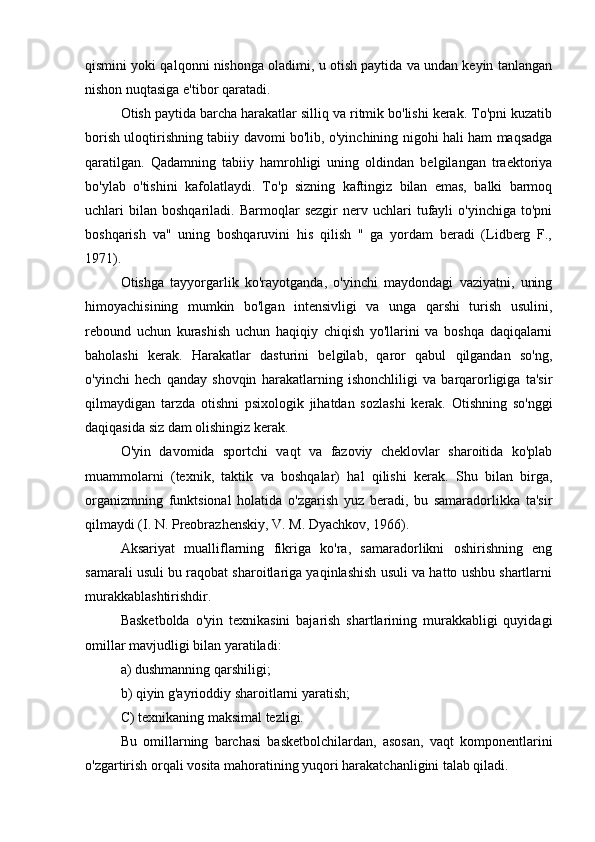 qismini yoki qalqonni nishonga oladimi, u otish paytida va undan keyin tanlangan
nishon nuqtasiga e'tibor qaratadi.
Otish paytida barcha harakatlar silliq va ritmik bo'lishi kerak. To'pni kuzatib
borish uloqtirishning tabiiy davomi bo'lib, o'yinchining nigohi hali ham maqsadga
qaratilgan.   Qadamning   tabiiy   hamrohligi   uning   oldindan   belgilangan   traektoriya
bo'ylab   o'tishini   kafolatlaydi.   To'p   sizning   kaftingiz   bilan   emas,   balki   barmoq
uchlari   bilan   boshqariladi.  Barmoqlar   sezgir   nerv   uchlari   tufayli   o'yinchiga   to'pni
boshqarish   va"   uning   boshqaruvini   his   qilish   "   ga   yordam   beradi   (Lidberg   F.,
1971).
Otishga   tayyorgarlik   ko'rayotganda,   o'yinchi   maydondagi   vaziyatni,   uning
himoyachisining   mumkin   bo'lgan   intensivligi   va   unga   qarshi   turish   usulini,
rebound   uchun   kurashish   uchun   haqiqiy   chiqish   yo'llarini   va   boshqa   daqiqalarni
baholashi   kerak.   Harakatlar   dasturini   belgilab,   qaror   qabul   qilgandan   so'ng,
o'yinchi   hech   qanday   shovqin   harakatlarning   ishonchliligi   va   barqarorligiga   ta'sir
qilmaydigan   tarzda   otishni   psixologik   jihatdan   sozlashi   kerak.   Otishning   so'nggi
daqiqasida siz dam olishingiz kerak.
O'yin   davomida   sportchi   vaqt   va   fazoviy   cheklovlar   sharoitida   ko'plab
muammolarni   (texnik,   taktik   va   boshqalar)   hal   qilishi   kerak.   Shu   bilan   birga,
organizmning   funktsional   holatida   o'zgarish   yuz   beradi,   bu   samaradorlikka   ta'sir
qilmaydi (I. N. Preobrazhenskiy, V. M. Dyachkov, 1966). 
Aksariyat   mualliflarning   fikriga   ko'ra,   samaradorlikni   oshirishning   eng
samarali usuli bu raqobat sharoitlariga yaqinlashish usuli va hatto ushbu shartlarni
murakkablashtirishdir.
Basketbolda   o'yin   texnikasini   bajarish   shartlarining   murakkabligi   quyidagi
omillar mavjudligi bilan yaratiladi:
a) dushmanning qarshiligi;
b) qiyin g'ayrioddiy sharoitlarni yaratish;
C) texnikaning maksimal tezligi.
Bu   omillarning   barchasi   basketbolchilardan,   asosan,   vaqt   komponentlarini
o'zgartirish orqali vosita mahoratining yuqori harakatchanligini talab qiladi. 