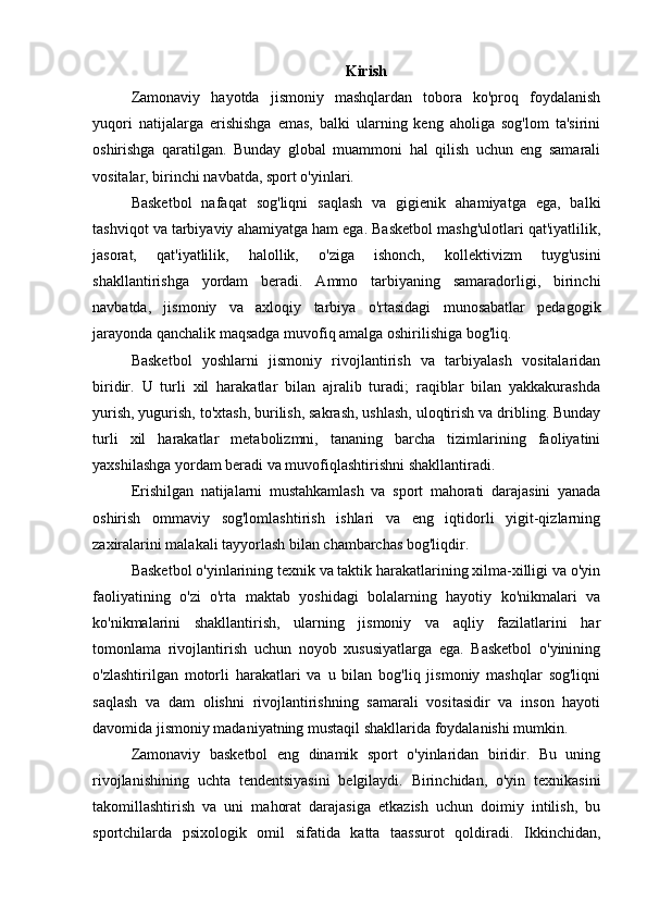 Kirish
Zamonaviy   hayotda   jismoniy   mashqlardan   tobora   ko'proq   foydalanish
yuqori   natijalarga   erishishga   emas,   balki   ularning   keng   aholiga   sog'lom   ta'sirini
oshirishga   qaratilgan.   Bunday   global   muammoni   hal   qilish   uchun   eng   samarali
vositalar, birinchi navbatda, sport o'yinlari.
Basketbol   nafaqat   sog'liqni   saqlash   va   gigienik   ahamiyatga   ega,   balki
tashviqot va tarbiyaviy ahamiyatga ham ega. Basketbol mashg'ulotlari qat'iyatlilik,
jasorat,   qat'iyatlilik,   halollik,   o'ziga   ishonch,   kollektivizm   tuyg'usini
shakllantirishga   yordam   beradi.   Ammo   tarbiyaning   samaradorligi,   birinchi
navbatda,   jismoniy   va   axloqiy   tarbiya   o'rtasidagi   munosabatlar   pedagogik
jarayonda qanchalik maqsadga muvofiq amalga oshirilishiga bog'liq.
Basketbol   yoshlarni   jismoniy   rivojlantirish   va   tarbiyalash   vositalaridan
biridir.   U   turli   xil   harakatlar   bilan   ajralib   turadi;   raqiblar   bilan   yakkakurashda
yurish, yugurish, to'xtash, burilish, sakrash, ushlash, uloqtirish va dribling. Bunday
turli   xil   harakatlar   metabolizmni,   tananing   barcha   tizimlarining   faoliyatini
yaxshilashga yordam beradi va muvofiqlashtirishni shakllantiradi.
Erishilgan   natijalarni   mustahkamlash   va   sport   mahorati   darajasini   yanada
oshirish   ommaviy   sog'lomlashtirish   ishlari   va   eng   iqtidorli   yigit-qizlarning
zaxiralarini malakali tayyorlash bilan chambarchas bog'liqdir.
Basketbol o'yinlarining texnik va taktik harakatlarining xilma-xilligi va o'yin
faoliyatining   o'zi   o'rta   maktab   yoshidagi   bolalarning   hayotiy   ko'nikmalari   va
ko'nikmalarini   shakllantirish,   ularning   jismoniy   va   aqliy   fazilatlarini   har
tomonlama   rivojlantirish   uchun   noyob   xususiyatlarga   ega.   Basketbol   o'yinining
o'zlashtirilgan   motorli   harakatlari   va   u   bilan   bog'liq   jismoniy   mashqlar   sog'liqni
saqlash   va   dam   olishni   rivojlantirishning   samarali   vositasidir   va   inson   hayoti
davomida jismoniy madaniyatning mustaqil shakllarida foydalanishi mumkin.
Zamonaviy   basketbol   eng   dinamik   sport   o'yinlaridan   biridir.   Bu   uning
rivojlanishining   uchta   tendentsiyasini   belgilaydi.   Birinchidan,   o'yin   texnikasini
takomillashtirish   va   uni   mahorat   darajasiga   etkazish   uchun   doimiy   intilish,   bu
sportchilarda   psixologik   omil   sifatida   katta   taassurot   qoldiradi.   Ikkinchidan, 