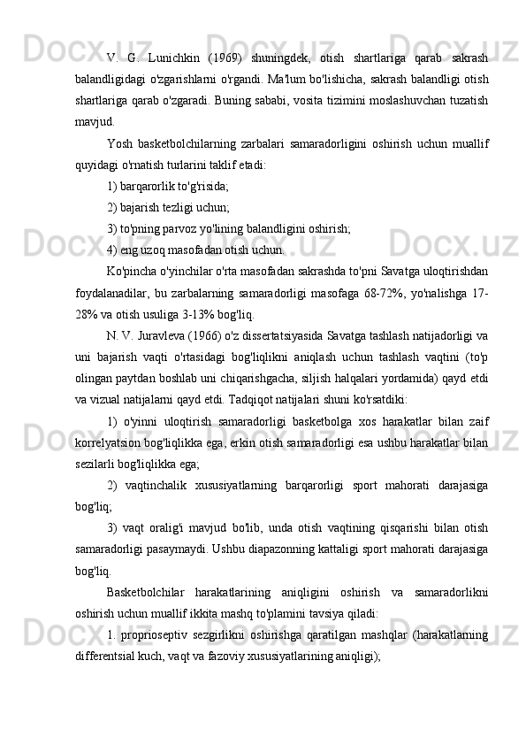 V.   G.   Lunichkin   (1969)   shuningdek,   otish   shartlariga   qarab   sakrash
balandligidagi o'zgarishlarni o'rgandi. Ma'lum bo'lishicha, sakrash balandligi otish
shartlariga qarab o'zgaradi. Buning sababi, vosita tizimini moslashuvchan tuzatish
mavjud.
Yosh   basketbolchilarning   zarbalari   samaradorligini   oshirish   uchun   muallif
quyidagi o'rnatish turlarini taklif etadi:
1) barqarorlik to'g'risida;
2) bajarish tezligi uchun;
3) to'pning parvoz yo'lining balandligini oshirish;
4) eng uzoq masofadan otish uchun.
Ko'pincha o'yinchilar o'rta masofadan sakrashda to'pni Savatga uloqtirishdan
foydalanadilar,   bu   zarbalarning   samaradorligi   masofaga   68-72%,   yo'nalishga   17-
28% va otish usuliga 3-13% bog'liq.
N. V. Juravleva (1966) o'z dissertatsiyasida Savatga tashlash natijadorligi va
uni   bajarish   vaqti   o'rtasidagi   bog'liqlikni   aniqlash   uchun   tashlash   vaqtini   (to'p
olingan paytdan boshlab uni chiqarishgacha, siljish halqalari yordamida) qayd etdi
va vizual natijalarni qayd etdi. Tadqiqot natijalari shuni ko'rsatdiki:
1)   o'yinni   uloqtirish   samaradorligi   basketbolga   xos   harakatlar   bilan   zaif
korrelyatsion bog'liqlikka ega, erkin otish samaradorligi esa ushbu harakatlar bilan
sezilarli bog'liqlikka ega;
2)   vaqtinchalik   xususiyatlarning   barqarorligi   sport   mahorati   darajasiga
bog'liq;
3)   vaqt   oralig'i   mavjud   bo'lib,   unda   otish   vaqtining   qisqarishi   bilan   otish
samaradorligi pasaymaydi. Ushbu diapazonning kattaligi sport mahorati darajasiga
bog'liq.
Basketbolchilar   harakatlarining   aniqligini   oshirish   va   samaradorlikni
oshirish uchun muallif ikkita mashq to'plamini tavsiya qiladi:
1.   proprioseptiv   sezgirlikni   oshirishga   qaratilgan   mashqlar   (harakatlarning
differentsial kuch, vaqt va fazoviy xususiyatlarining aniqligi); 