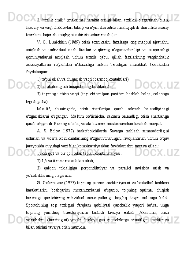 2.   "tezlik   omili"   (maksimal   harakat   tezligi   bilan,   tezlikni   o'zgartirish   bilan,
fazoviy va vaqt cheklovlari bilan) va o'yin sharoitida mashq qilish sharoitida asosiy
texnikani bajarish aniqligini oshirish uchun mashqlar.
V.   G.   Lunichkin   (1969)   otish   texnikasini   fazalarga   eng   maqbul   ajratishni
aniqlash   va   individual   otish   fazalari   vaqtining   o'zgaruvchanligi   va   barqarorligi
qonuniyatlarini   aniqlash   uchun   texnik   qabul   qilish   fazalarining   vaqtinchalik
xususiyatlarini   ro'yxatdan   o'tkazishga   imkon   beradigan   murakkab   texnikadan
foydalangan:
1) to'pni olish va chiqarish vaqti (barmoq kontaktlari)
2) harakatning ish bosqichining boshlanishi;
3)   to'pning   uchish   vaqti   (to'p   chiqarilgan   paytdan   boshlab   halqa,   qalqonga
tegishgacha).
Muallif,   shuningdek,   otish   shartlariga   qarab   sakrash   balandligidagi
o'zgarishlarni   o'rgangan.   Ma'lum   bo'lishicha,   sakrash   balandligi   otish   shartlariga
qarab o'zgaradi. Buning sababi, vosita tizimini moslashuvchan tuzatish mavjud.
A.   S.   Belov   (1972)   basketbolchilarda   Savatga   tashlash   samaradorligini
oshirish   va   vosita   ko'nikmalarining   o'zgaruvchanligini   rivojlantirish   uchun   o'quv
jarayonida quyidagi vazifalar kombinatsiyasidan foydalanishni tavsiya qiladi:
1)ikki qo'l va bir qo'l bilan tepish kombinatsiyasi;
2) 1,5 va 6 metr masofadan otish;
3)   qalqon   tekisligiga   perpendikulyar   va   parallel   ravishda   otish   va
yo'nalishlarning o'zgarishi.
St. Golomazov (1973) to'pning parvoz traektoriyasini va basketbol  tashlash
harakatlarini   boshqarish   mexanizmlarini   o'rganib,   to'pning   optimal   chiqish
burchagi   sportchining   individual   xususiyatlariga   bog'liq   degan   xulosaga   keldi.
Sportchining   to'p   tezligini   farqlash   qobiliyati   qanchalik   yuqori   bo'lsa,   unga
to'pning   yumshoq   traektoriyasini   tanlash   tavsiya   etiladi.   Aksincha,   otish
yo'nalishini   (burchagini)   yaxshi   farqlaydigan   sportchilarga   o'rnatilgan   traektoriya
bilan otishni tavsiya etish mumkin. 