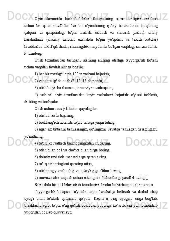 O'yin   davomida   basketbolchilar   faoliyatining   samaradorligini   aniqlash
uchun   bir   qator   mualliflar   har   bir   o'yinchining   ijobiy   harakatlarini   (raqibning
qalqoni   va   qalqonidagi   to'pni   tanlash,   ushlash   va   samarali   paslar),   salbiy
harakatlarni   (shaxsiy   xatolar,   uzatishda   to'pni   yo'qotish   va   texnik   xatolar)
hisoblashni taklif qilishadi., shuningdek, maydonda bo'lgan vaqtdagi samaradorlik.
F. Linderg,
Otish   texnikasidan   tashqari,   ularning   aniqligi   otishga   tayyorgarlik   ko'rish
uchun vaqtdan foydalanishga bog'liq.
1) har bir mashg'ulotda 100 ta zarbani bajarish;
2) vaqt oralig'ida otish (5, 10, 15 daqiqada).
3) otish bo'yicha shaxsan jamoaviy musobaqalar;
4)   turli   xil   o'yin   texnikasidan   keyin   zarbalarni   bajarish:   o'yinni   tashlash,
dribling va boshqalar.
Otish uchun asosiy talablar quyidagilar:
1) otishni tezda bajaring,
2) boshlang'ich holatida to'pni tanaga yaqin tuting,
3) agar siz bittasini tashlasangiz, qo'lingizni Savatga tashlagan tirsagingizni
yo'naltiring,
4) to'pni ko'rsatkich barmog'ingizdan chiqaring,
5) otish bilan qo'l va cho'tka bilan birga boring,
6) doimiy ravishda maqsadlarga qarab turing,
7) to'liq e'tiboringizni qarating otish,
8) otishning yumshoqligi va qulayligiga e'tibor bering,
9) muvozanatni saqlash uchun elkangizni Yahontlarga parallel tuting []
Sakrashda bir qo'l bilan otish texnikasini fazalar bo'yicha ajratish mumkin.
Tayyorgarlik   bosqichi:   o'yinchi   to'pni   harakatga   keltiradi   va   darhol   chap
oyog'i   bilan   to'xtash   qadamini   qo'yadi.   Keyin   u   o'ng   oyog'ini   unga   bog'lab,
tirsaklarini egib, to'pni o'ng qo'lida boshidan yuqoriga ko'tarib, uni yon tomondan-
yuqoridan qo'llab-quvvatlaydi. 