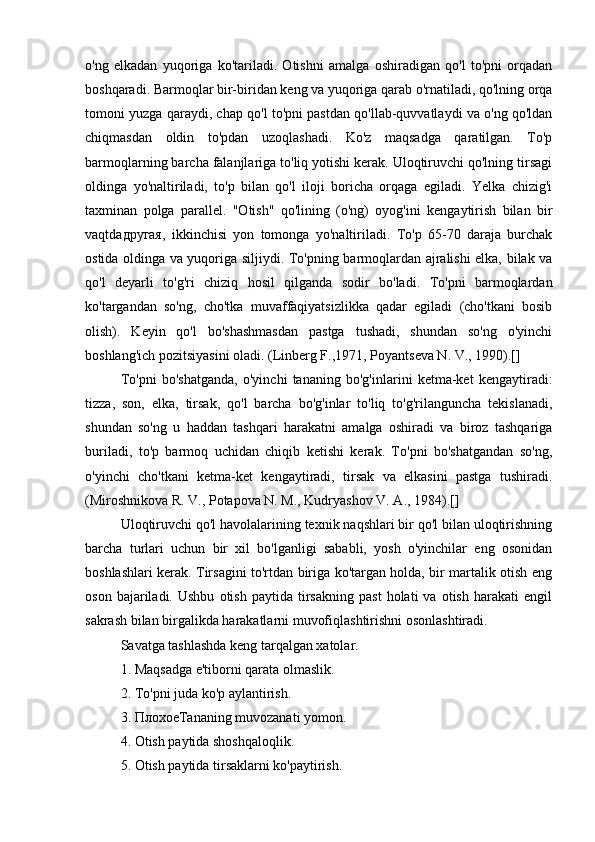 o'ng   elkadan   yuqoriga   ko'tariladi.   Otishni   amalga   oshiradigan   qo'l   to'pni   orqadan
boshqaradi. Barmoqlar bir-biridan keng va yuqoriga qarab o'rnatiladi, qo'lning orqa
tomoni yuzga qaraydi, chap qo'l to'pni pastdan qo'llab-quvvatlaydi va o'ng qo'ldan
chiqmasdan   oldin   to'pdan   uzoqlashadi.   Ko'z   maqsadga   qaratilgan.   To'p
barmoqlarning barcha falanjlariga to'liq yotishi kerak. Uloqtiruvchi qo'lning tirsagi
oldinga   yo'naltiriladi,   to'p   bilan   qo'l   iloji   boricha   orqaga   egiladi.   Yelka   chizig'i
taxminan   polga   parallel.   "Otish"   qo'lining   (o'ng)   oyog'ini   kengaytirish   bilan   bir
vaqtda другая ,   ikkinchisi   yon   tomonga   yo'naltiriladi.   To'p   65-70   daraja   burchak
ostida oldinga va yuqoriga siljiydi. To'pning barmoqlardan ajralishi elka, bilak va
qo'l   deyarli   to'g'ri   chiziq   hosil   qilganda   sodir   bo'ladi.   To'pni   barmoqlardan
ko'targandan   so'ng,   cho'tka   muvaffaqiyatsizlikka   qadar   egiladi   (cho'tkani   bosib
olish).   Keyin   qo'l   bo'shashmasdan   pastga   tushadi,   shundan   so'ng   o'yinchi
boshlang'ich pozitsiyasini oladi. (Linberg F.,1971, Poyantseva N. V., 1990).[]
To'pni   bo'shatganda,   o'yinchi   tananing   bo'g'inlarini   ketma-ket   kengaytiradi:
tizza,   son,   elka,   tirsak,   qo'l   barcha   bo'g'inlar   to'liq   to'g'rilanguncha   tekislanadi,
shundan   so'ng   u   haddan   tashqari   harakatni   amalga   oshiradi   va   biroz   tashqariga
buriladi,   to'p   barmoq   uchidan   chiqib   ketishi   kerak.   To'pni   bo'shatgandan   so'ng,
o'yinchi   cho'tkani   ketma-ket   kengaytiradi,   tirsak   va   elkasini   pastga   tushiradi.
(Miroshnikova R. V., Potapova N. M., Kudryashov V. A., 1984).[]
Uloqtiruvchi qo'l havolalarining texnik naqshlari bir qo'l bilan uloqtirishning
barcha   turlari   uchun   bir   xil   bo'lganligi   sababli,   yosh   o'yinchilar   eng   osonidan
boshlashlari kerak. Tirsagini to'rtdan biriga ko'targan holda, bir martalik otish eng
oson   bajariladi.   Ushbu   otish   paytida   tirsakning   past   holati   va  otish   harakati   engil
sakrash bilan birgalikda harakatlarni muvofiqlashtirishni osonlashtiradi.
Savatga tashlashda keng tarqalgan xatolar.
1. Maqsadga e'tiborni qarata olmaslik.
2. To'pni juda ko'p aylantirish.
3.  Плохое Tananing muvozanati yomon.
4. Otish paytida shoshqaloqlik.
5. Otish paytida tirsaklarni ko'paytirish. 