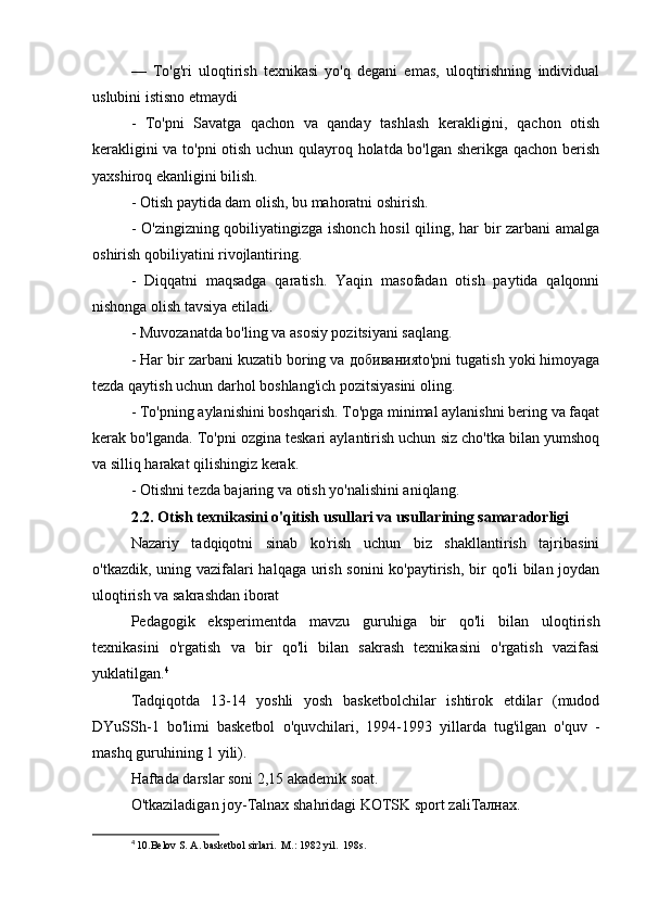 —   To'g'ri   uloqtirish   texnikasi   yo'q   degani   emas,   uloqtirishning   individual
uslubini istisno etmaydi
-   To'pni   Savatga   qachon   va   qanday   tashlash   kerakligini,   qachon   otish
kerakligini va to'pni  otish uchun qulayroq holatda bo'lgan sherikga qachon berish
yaxshiroq ekanligini bilish.
- Otish paytida dam olish, bu mahoratni oshirish.
- O'zingizning qobiliyatingizga ishonch hosil  qiling, har bir zarbani amalga
oshirish qobiliyatini rivojlantiring.
-   Diqqatni   maqsadga   qaratish.   Yaqin   masofadan   otish   paytida   qalqonni
nishonga olish tavsiya etiladi.
- Muvozanatda bo'ling va asosiy pozitsiyani saqlang.
- Har bir zarbani kuzatib boring va  добивания to'pni tugatish yoki himoyaga
tezda qaytish uchun darhol boshlang'ich pozitsiyasini oling.
- To'pning aylanishini boshqarish. To'pga minimal aylanishni bering va faqat
kerak bo'lganda. To'pni ozgina teskari aylantirish uchun siz cho'tka bilan yumshoq
va silliq harakat qilishingiz kerak.
- Otishni tezda bajaring va otish yo'nalishini aniqlang.
2.2. Otish texnikasini o'qitish usullari va usullarining samaradorligi
Nazariy   tadqiqotni   sinab   ko'rish   uchun   biz   shakllantirish   tajribasini
o'tkazdik, uning vazifalari halqaga urish sonini  ko'paytirish, bir  qo'li  bilan joydan
uloqtirish va sakrashdan iborat
Pedagogik   eksperimentda   mavzu   guruhiga   bir   qo'li   bilan   uloqtirish
texnikasini   o'rgatish   va   bir   qo'li   bilan   sakrash   texnikasini   o'rgatish   vazifasi
yuklatilgan. 4
Tadqiqotda   13-14   yoshli   yosh   basketbolchilar   ishtirok   etdilar   (mudod
DYuSSh-1   bo'limi   basketbol   o'quvchilari,   1994-1993   yillarda   tug'ilgan   o'quv   -
mashq guruhining 1 yili).
Haftada darslar soni 2,15 akademik soat.
O'tkaziladigan joy-Talnax shahridagi KOTSK sport zali Талнах .
4
  10.Belov S. A. basketbol sirlari.  M.: 1982 yil.  198s. 