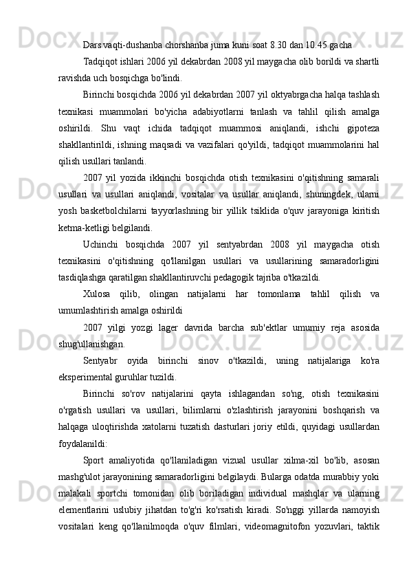 Dars vaqti-dushanba chorshanba juma kuni soat 8.30 dan 10.45 gacha
Tadqiqot ishlari 2006 yil dekabrdan 2008 yil maygacha olib borildi va shartli
ravishda uch bosqichga bo'lindi.
Birinchi bosqichda 2006 yil dekabrdan 2007 yil oktyabrgacha halqa tashlash
texnikasi   muammolari   bo'yicha   adabiyotlarni   tanlash   va   tahlil   qilish   amalga
oshirildi.   Shu   vaqt   ichida   tadqiqot   muammosi   aniqlandi,   ishchi   gipoteza
shakllantirildi,   ishning   maqsadi   va   vazifalari   qo'yildi,   tadqiqot   muammolarini   hal
qilish usullari tanlandi.
2007   yil   yozida   ikkinchi   bosqichda   otish   texnikasini   o'qitishning   samarali
usullari   va   usullari   aniqlandi,   vositalar   va   usullar   aniqlandi,   shuningdek,   ularni
yosh   basketbolchilarni   tayyorlashning   bir   yillik   tsiklida   o'quv   jarayoniga   kiritish
ketma-ketligi belgilandi.
Uchinchi   bosqichda   2007   yil   sentyabrdan   2008   yil   maygacha   otish
texnikasini   o'qitishning   qo'llanilgan   usullari   va   usullarining   samaradorligini
tasdiqlashga qaratilgan shakllantiruvchi pedagogik tajriba o'tkazildi.
Xulosa   qilib,   olingan   natijalarni   har   tomonlama   tahlil   qilish   va
umumlashtirish amalga oshirildi
2007   yilgi   yozgi   lager   davrida   barcha   sub'ektlar   umumiy   reja   asosida
shug'ullanishgan.
Sentyabr   oyida   birinchi   sinov   o'tkazildi,   uning   natijalariga   ko'ra
eksperimental guruhlar tuzildi.
Birinchi   so'rov   natijalarini   qayta   ishlagandan   so'ng,   otish   texnikasini
o'rgatish   usullari   va   usullari,   bilimlarni   o'zlashtirish   jarayonini   boshqarish   va
halqaga   uloqtirishda   xatolarni   tuzatish   dasturlari   joriy   etildi,   quyidagi   usullardan
foydalanildi:
Sport   amaliyotida   qo'llaniladigan   vizual   usullar   xilma-xil   bo'lib,   asosan
mashg'ulot jarayonining samaradorligini belgilaydi. Bularga odatda murabbiy yoki
malakali   sportchi   tomonidan   olib   boriladigan   individual   mashqlar   va   ularning
elementlarini   uslubiy   jihatdan   to'g'ri   ko'rsatish   kiradi.   So'nggi   yillarda   namoyish
vositalari   keng   qo'llanilmoqda   o'quv   filmlari,   videomagnitofon   yozuvlari,   taktik 