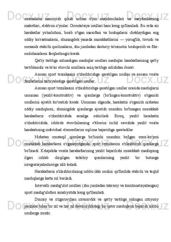 sxemalarni   namoyish   qilish   uchun   o'yin   maydonchalari   va   maydonlarning
maketlari, elektron o'yinlar. Orientatsiya usullari ham keng qo'llaniladi. Bu erda siz
harakatlar   yo'nalishini,   bosib   o'tgan   masofani   va   boshqalarni   cheklaydigan   eng
oddiy   ko'rsatmalarni,   shuningdek   yanada   murakkablarini   —   yorug'lik,   tovush   va
mexanik etakchi qurilmalarni, shu jumladan dasturiy ta'minotni boshqarish va fikr-
mulohazalarni farqlashingiz kerak.
Qat'iy tartibga solinadigan mashqlar usullari mashqlar harakatlarining qat'iy
tartiblanishi va ta'sir etuvchi omillarni aniq tartibga solishdan iborat.
Asosan   sport   texnikasini   o'zlashtirishga   qaratilgan   usullar   va   asosan   vosita
fazilatlarini tarbiyalashga qaratilgan usullar.
Asosan sport texnikasini o'zlashtirishga qaratilgan usullar orasida mashqlarni
umuman   (yaxlit-konstruktiv)   va   qismlarga   (bo'lingan-konstruktiv)   o'rganish
usullarini   ajratib   ko'rsatish   kerak.   Umuman   olganda,   harakatni   o'rganish   nisbatan
oddiy   mashqlarni,   shuningdek   qismlarga   ajratish   mumkin   bo'lmagan   murakkab
harakatlarni   o'zlashtirishda   amalga   oshiriladi.   Biroq,   yaxlit   harakatni
o'zlashtirishda,   ishtirok   etuvchilarning   e'tiborini   izchil   ravishda   yaxlit   vosita
harakatining individual elementlarini oqilona bajarishga qaratadilar.
Nisbatan   mustaqil   qismlarga   bo'linishi   mumkin   bo'lgan   ozmi-ko'pmi
murakkab   harakatlarni   o'rganayotganda,   sport   texnikasini   o'zlashtirish   qismlarga
bo'linadi.  Kelajakda   vosita   harakatlarining   yaxlit   bajarilishi   murakkab   mashqning
ilgari   ishlab   chiqilgan   tarkibiy   qismlarining   yaxlit   bir   butunga
integratsiyalashuviga olib keladi.
Harakatlarni o'zlashtirishning ushbu ikki usulini qo'llashda etakchi va taqlid
mashqlariga katta rol beriladi.
Intervalli mashg'ulot usullari (shu jumladan takroriy va kombinatsiyalangan)
sport mashg'ulotlari amaliyotida keng qo'llaniladi.
Doimiy   va   o'zgaruvchan   intensivlik   va   qat'iy   tartibga   solingan   ixtiyoriy
pauzalar bilan bir xil va har xil davomiylikdagi bir qator mashqlarni bajarish ushbu
usullarga xosdir. 