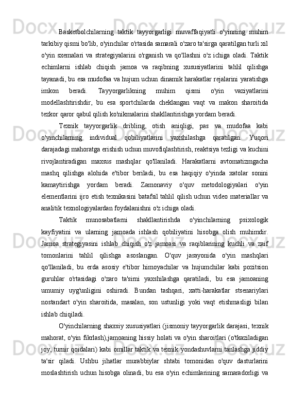 Basketbolchilarning   taktik   tayyorgarligi   muvaffaqiyatli   o'yinning   muhim
tarkibiy qismi bo'lib, o'yinchilar o'rtasida samarali o'zaro ta'sirga qaratilgan turli xil
o'yin   sxemalari   va   strategiyalarini   o'rganish   va   qo'llashni   o'z   ichiga   oladi.   Taktik
echimlarni   ishlab   chiqish   jamoa   va   raqibning   xususiyatlarini   tahlil   qilishga
tayanadi, bu esa mudofaa va hujum uchun dinamik harakatlar rejalarini yaratishga
imkon   beradi.   Tayyorgarlikning   muhim   qismi   o'yin   vaziyatlarini
modellashtirishdir,   bu   esa   sportchilarda   cheklangan   vaqt   va   makon   sharoitida
tezkor qaror qabul qilish ko'nikmalarini shakllantirishga yordam beradi.
Texnik   tayyorgarlik   dribling,   otish   aniqligi,   pas   va   mudofaa   kabi
o'yinchilarning   individual   qobiliyatlarini   yaxshilashga   qaratilgan.   Yuqori
darajadagi mahoratga erishish uchun muvofiqlashtirish, reaktsiya tezligi va kuchini
rivojlantiradigan   maxsus   mashqlar   qo'llaniladi.   Harakatlarni   avtomatizmgacha
mashq   qilishga   alohida   e'tibor   beriladi,   bu   esa   haqiqiy   o'yinda   xatolar   sonini
kamaytirishga   yordam   beradi.   Zamonaviy   o'quv   metodologiyalari   o'yin
elementlarini ijro etish texnikasini batafsil tahlil qilish uchun video materiallar va
analitik texnologiyalardan foydalanishni o'z ichiga oladi.
Taktik   munosabatlarni   shakllantirishda   o'yinchilarning   psixologik
kayfiyatini   va   ularning   jamoada   ishlash   qobiliyatini   hisobga   olish   muhimdir.
Jamoa   strategiyasini   ishlab   chiqish   o'z   jamoasi   va   raqiblarining   kuchli   va   zaif
tomonlarini   tahlil   qilishga   asoslangan.   O'quv   jarayonida   o'yin   mashqlari
qo'llaniladi,   bu   erda   asosiy   e'tibor   himoyachilar   va   hujumchilar   kabi   pozitsion
guruhlar   o'rtasidagi   o'zaro   ta'sirni   yaxshilashga   qaratiladi,   bu   esa   jamoaning
umumiy   uyg'unligini   oshiradi.   Bundan   tashqari,   xatti-harakatlar   stsenariylari
nostandart   o'yin   sharoitida,   masalan,   son   ustunligi   yoki   vaqt   etishmasligi   bilan
ishlab chiqiladi.
O'yinchilarning shaxsiy xususiyatlari (jismoniy tayyorgarlik darajasi, texnik
mahorat, o'yin fikrlash),jamoaning hissiy holati va o'yin sharoitlari (o'tkaziladigan
joy, turnir qoidalari) kabi omillar taktik va texnik yondashuvlarni tanlashga jiddiy
ta'sir   qiladi.   Ushbu   jihatlar   murabbiylar   shtabi   tomonidan   o'quv   dasturlarini
moslashtirish   uchun   hisobga   olinadi,  bu   esa   o'yin   echimlarining   samaradorligi   va 