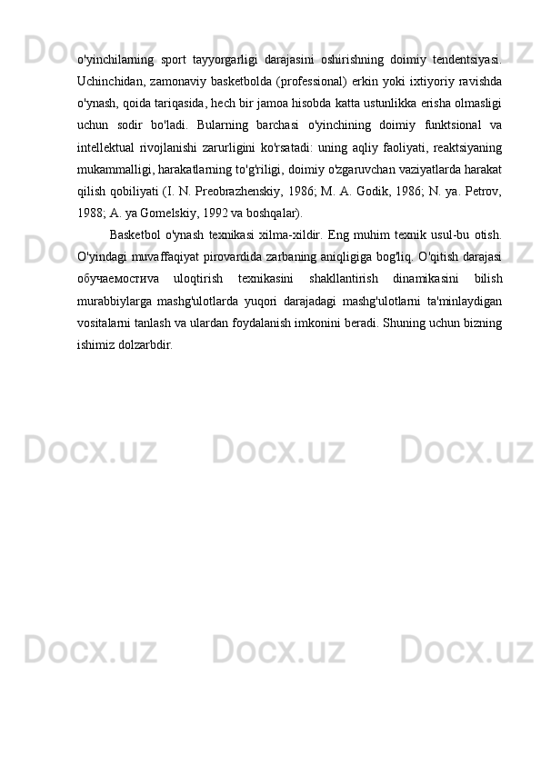 o'yinchilarning   sport   tayyorgarligi   darajasini   oshirishning   doimiy   tendentsiyasi.
Uchinchidan,   zamonaviy   basketbolda   (professional)   erkin   yoki   ixtiyoriy   ravishda
o'ynash, qoida tariqasida, hech bir jamoa hisobda katta ustunlikka erisha olmasligi
uchun   sodir   bo'ladi.   Bularning   barchasi   o'yinchining   doimiy   funktsional   va
intellektual   rivojlanishi   zarurligini   ko'rsatadi:   uning   aqliy   faoliyati,   reaktsiyaning
mukammalligi, harakatlarning to'g'riligi, doimiy o'zgaruvchan vaziyatlarda harakat
qilish qobiliyati (I. N. Preobrazhenskiy, 1986; M. A. Godik, 1986; N. ya. Petrov,
1988; A. ya Gomelskiy, 1992 va boshqalar).
Basketbol   o'ynash   texnikasi   xilma-xildir.   Eng   muhim   texnik   usul-bu   otish.
O'yindagi  muvaffaqiyat  pirovardida zarbaning aniqligiga bog'liq. O'qitish darajasi
обучаемости va   uloqtirish   texnikasini   shakllantirish   dinamikasini   bilish
murabbiylarga   mashg'ulotlarda   yuqori   darajadagi   mashg'ulotlarni   ta'minlaydigan
vositalarni tanlash va ulardan foydalanish imkonini beradi. Shuning uchun bizning
ishimiz dolzarbdir. 