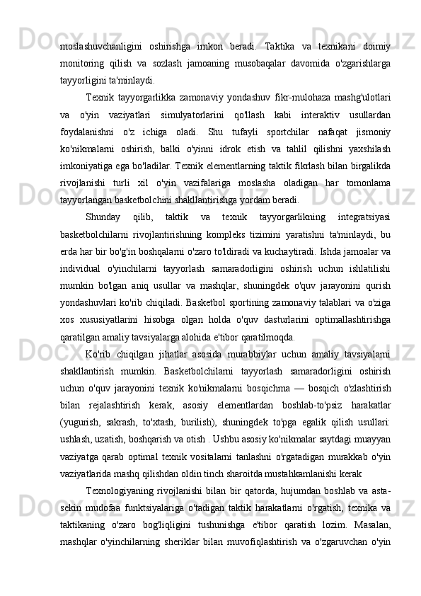 moslashuvchanligini   oshirishga   imkon   beradi.   Taktika   va   texnikani   doimiy
monitoring   qilish   va   sozlash   jamoaning   musobaqalar   davomida   o'zgarishlarga
tayyorligini ta'minlaydi.
Texnik   tayyorgarlikka   zamonaviy   yondashuv   fikr-mulohaza   mashg'ulotlari
va   o'yin   vaziyatlari   simulyatorlarini   qo'llash   kabi   interaktiv   usullardan
foydalanishni   o'z   ichiga   oladi.   Shu   tufayli   sportchilar   nafaqat   jismoniy
ko'nikmalarni   oshirish,   balki   o'yinni   idrok   etish   va   tahlil   qilishni   yaxshilash
imkoniyatiga ega bo'ladilar. Texnik elementlarning taktik fikrlash bilan birgalikda
rivojlanishi   turli   xil   o'yin   vazifalariga   moslasha   oladigan   har   tomonlama
tayyorlangan basketbolchini shakllantirishga yordam beradi.
Shunday   qilib,   taktik   va   texnik   tayyorgarlikning   integratsiyasi
basketbolchilarni   rivojlantirishning   kompleks   tizimini   yaratishni   ta'minlaydi,   bu
erda har bir bo'g'in boshqalarni o'zaro to'ldiradi va kuchaytiradi. Ishda jamoalar va
individual   o'yinchilarni   tayyorlash   samaradorligini   oshirish   uchun   ishlatilishi
mumkin   bo'lgan   aniq   usullar   va   mashqlar,   shuningdek   o'quv   jarayonini   qurish
yondashuvlari ko'rib chiqiladi. Basketbol  sportining zamonaviy talablari va o'ziga
xos   xususiyatlarini   hisobga   olgan   holda   o'quv   dasturlarini   optimallashtirishga
qaratilgan amaliy tavsiyalarga alohida e'tibor qaratilmoqda.
Ko'rib   chiqilgan   jihatlar   asosida   murabbiylar   uchun   amaliy   tavsiyalarni
shakllantirish   mumkin.   Basketbolchilarni   tayyorlash   samaradorligini   oshirish
uchun   o'quv   jarayonini   texnik   ko'nikmalarni   bosqichma   —   bosqich   o'zlashtirish
bilan   rejalashtirish   kerak,   asosiy   elementlardan   boshlab-to'psiz   harakatlar
(yugurish,   sakrash,   to'xtash,   burilish),   shuningdek   to'pga   egalik   qilish   usullari:
ushlash, uzatish, boshqarish va otish . Ushbu asosiy ko'nikmalar saytdagi muayyan
vaziyatga   qarab   optimal   texnik   vositalarni   tanlashni   o'rgatadigan   murakkab   o'yin
vaziyatlarida mashq qilishdan oldin tinch sharoitda mustahkamlanishi kerak 
Texnologiyaning   rivojlanishi   bilan   bir   qatorda,   hujumdan   boshlab   va   asta-
sekin   mudofaa   funktsiyalariga   o'tadigan   taktik   harakatlarni   o'rgatish,   texnika   va
taktikaning   o'zaro   bog'liqligini   tushunishga   e'tibor   qaratish   lozim.   Masalan,
mashqlar   o'yinchilarning   sheriklar   bilan   muvofiqlashtirish   va   o'zgaruvchan   o'yin 