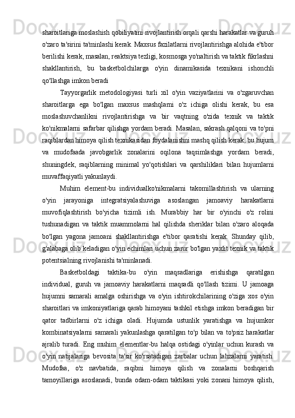 sharoitlariga moslashish qobiliyatini rivojlantirish orqali qarshi harakatlar va guruh
o'zaro ta'sirini ta'minlashi kerak. Maxsus fazilatlarni rivojlantirishga alohida e'tibor
berilishi kerak, masalan, reaktsiya tezligi, kosmosga yo'naltirish va taktik fikrlashni
shakllantirish,   bu   basketbolchilarga   o'yin   dinamikasida   texnikani   ishonchli
qo'llashga imkon beradi
Tayyorgarlik   metodologiyasi   turli   xil   o'yin   vaziyatlarini   va   o'zgaruvchan
sharoitlarga   ega   bo'lgan   maxsus   mashqlarni   o'z   ichiga   olishi   kerak,   bu   esa
moslashuvchanlikni   rivojlantirishga   va   bir   vaqtning   o'zida   texnik   va   taktik
ko'nikmalarni safarbar qilishga yordam beradi. Masalan, sakrash qalqoni va to'pni
raqiblardan himoya qilish texnikasidan foydalanishni mashq qilish kerak, bu hujum
va   mudofaada   javobgarlik   zonalarini   oqilona   taqsimlashga   yordam   beradi,
shuningdek,   raqiblarning   minimal   yo'qotishlari   va   qarshiliklari   bilan   hujumlarni
muvaffaqiyatli yakunlaydi.
Muhim   element-bu   individualko'nikmalarni   takomillashtirish   va   ularning
o'yin   jarayoniga   integratsiyalashuviga   asoslangan   jamoaviy   harakatlarni
muvofiqlashtirish   bo'yicha   tizimli   ish.   Murabbiy   har   bir   o'yinchi   o'z   rolini
tushunadigan   va   taktik   muammolarni   hal   qilishda   sheriklar   bilan   o'zaro   aloqada
bo'lgan   yagona   jamoani   shakllantirishga   e'tibor   qaratishi   kerak.   Shunday   qilib,
g'alabaga olib keladigan o'yin echimlari uchun zarur bo'lgan yaxlit texnik va taktik
potentsialning rivojlanishi ta'minlanadi.
Basketboldagi   taktika-bu   o'yin   maqsadlariga   erishishga   qaratilgan
individual,   guruh   va   jamoaviy   harakatlarni   maqsadli   qo'llash   tizimi.   U   jamoaga
hujumni   samarali   amalga   oshirishga   va   o'yin   ishtirokchilarining   o'ziga   xos   o'yin
sharoitlari va imkoniyatlariga qarab himoyani tashkil etishga imkon beradigan bir
qator   tadbirlarni   o'z   ichiga   oladi.   Hujumda   ustunlik   yaratishga   va   hujumkor
kombinatsiyalarni  samarali  yakunlashga   qaratilgan  to'p  bilan  va  to'psiz  harakatlar
ajralib   turadi.   Eng   muhim   elementlar-bu   halqa   ostidagi   o'yinlar   uchun   kurash   va
o'yin   natijalariga   bevosita   ta'sir   ko'rsatadigan   zarbalar   uchun   lahzalarni   yaratish.
Mudofaa,   o'z   navbatida,   raqibni   himoya   qilish   va   zonalarni   boshqarish
tamoyillariga   asoslanadi,   bunda   odam-odam   taktikasi   yoki   zonani   himoya   qilish, 