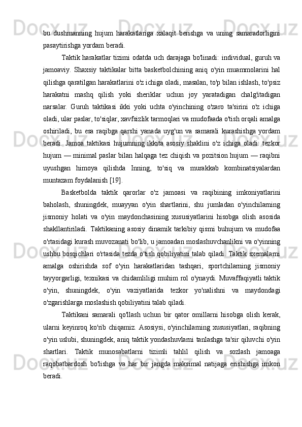 bu   dushmanning   hujum   harakatlariga   xalaqit   berishga   va   uning   samaradorligini
pasaytirishga yordam beradi.
Taktik harakatlar tizimi odatda uch darajaga bo'linadi:  individual, guruh va
jamoaviy.   Shaxsiy   taktikalar   bitta   basketbolchining   aniq   o'yin   muammolarini   hal
qilishga qaratilgan harakatlarini o'z ichiga oladi, masalan, to'p bilan ishlash, to'psiz
harakatni   mashq   qilish   yoki   sheriklar   uchun   joy   yaratadigan   chalg'itadigan
narsalar.   Guruh   taktikasi   ikki   yoki   uchta   o'yinchining   o'zaro   ta'sirini   o'z   ichiga
oladi, ular paslar, to'siqlar, xavfsizlik tarmoqlari va mudofaada o'tish orqali amalga
oshiriladi,   bu   esa   raqibga   qarshi   yanada   uyg'un   va   samarali   kurashishga   yordam
beradi.   Jamoa   taktikasi   hujumning   ikkita   asosiy   shaklini   o'z   ichiga   oladi:   tezkor
hujum — minimal paslar bilan halqaga tez chiqish va pozitsion hujum — raqibni
uyushgan   himoya   qilishda   Inning,   to'siq   va   murakkab   kombinatsiyalardan
muntazam foydalanish [19].
Basketbolda   taktik   qarorlar   o'z   jamoasi   va   raqibining   imkoniyatlarini
baholash,   shuningdek,   muayyan   o'yin   shartlarini,   shu   jumladan   o'yinchilarning
jismoniy   holati   va   o'yin   maydonchasining   xususiyatlarini   hisobga   olish   asosida
shakllantiriladi.   Taktikaning   asosiy   dinamik   tarkibiy   qismi   buhujum   va   mudofaa
o'rtasidagi kurash muvozanati bo'lib, u jamoadan moslashuvchanlikni va o'yinning
ushbu bosqichlari o'rtasida tezda o'tish qobiliyatini talab qiladi. Taktik sxemalarni
amalga   oshirishda   sof   o'yin   harakatlaridan   tashqari,   sportchilarning   jismoniy
tayyorgarligi, texnikasi  va chidamliligi muhim rol o'ynaydi. Muvaffaqiyatli taktik
o'yin,   shuningdek,   o'yin   vaziyatlarida   tezkor   yo'nalishni   va   maydondagi
o'zgarishlarga moslashish qobiliyatini talab qiladi.
Taktikani   samarali   qo'llash   uchun   bir   qator   omillarni   hisobga   olish   kerak,
ularni  keyinroq ko'rib chiqamiz. Asosiysi,  o'yinchilarning xususiyatlari, raqibning
o'yin uslubi, shuningdek, aniq taktik yondashuvlarni tanlashga ta'sir qiluvchi o'yin
shartlari.   Taktik   munosabatlarni   tizimli   tahlil   qilish   va   sozlash   jamoaga
raqobatbardosh   bo'lishga   va   har   bir   jangda   maksimal   natijaga   erishishga   imkon
beradi. 