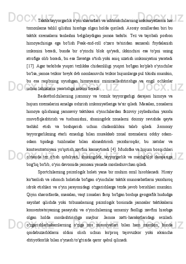 Taktik tayyorgarlik o'yin sharoitlari va ishtirokchilarning imkoniyatlarini har
tomonlama tahlil qilishni  hisobga olgan holda quriladi. Asosiy  omillardan biri  bu
taktik   sxemalarni   tanlashni   belgilaydigan   jamoa   tarkibi.   Tez   va   tajribali   posbon
himoyachisiga   ega   bo'lish   Peak-end-roll   o'zaro   ta'siridan   samarali   foydalanish
imkonini   beradi,   bunda   bir   o'yinchi   blok   qo'yadi,   ikkinchisi   esa   to'pni   uning
atrofiga olib boradi, bu esa Savatga o'tish yoki aniq uzatish imkoniyatini yaratadi
[17]. Agar tarkibda yuqori tezlikka chidamliligi yuqori bo'lgan ko'plab o'yinchilar
bo'lsa, jamoa tezkor breyk deb nomlanuvchi tezkor hujumlarga pul tikishi mumkin,
bu   esa   raqibning   uyushgan   himoyasini   minimallashtirishga   va   engil   ochkolar
uchun lahzalarni yaratishga imkon beradi.
Basketbolchilarning   jismoniy   va   texnik   tayyorgarligi   darajasi   himoya   va
hujum sxemalarini amalga oshirish imkoniyatlariga ta'sir qiladi. Masalan, zonalarni
himoya   qilishning   jamoaviy   taktikasi   o'yinchilardan   fazoviy   joylashishni   yaxshi
muvofiqlashtirish   va   tushunishni,   shuningdek   zonalarni   doimiy   ravishda   qayta
tashkil   etish   va   boshqarish   uchun   chidamlilikni   talab   qiladi.   Jismoniy
tayyorgarlikning   etarli   emasligi   bilan   murakkab   zonal   sxemalarni   oddiy   odam-
odam   tipidagi   tuzilmalar   bilan   almashtirish   yaxshiroqdir,   bu   xatolar   va
kontsentratsiyani yo'qotish xavfini kamaytiradi [4]. Mudofaa va hujum bosqichlari
o'rtasida   tez   o'tish   qobiliyati,   shuningdek,   tayyorgarlik   va   mashg'ulot   darajasiga
bog'liq bo'lib, o'yin davomida jamoani yanada moslashuvchan qiladi.
Sportchilarning   psixologik   holati   yana   bir   muhim   omil   hisoblanadi.   Hissiy
ko'tarilish va ishonch holatida bo'lgan o'yinchilar taktik munosabatlarni yaxshiroq
idrok etishlari va o'yin jarayonidagi o'zgarishlarga tezda javob berishlari mumkin.
Qiyin sharoitlarda, masalan, vaqt zonalari farqi bo'lgan boshqa geografik hududga
sayohat   qilishda   yoki   tribunalarning   psixologik   bosimida   jamoalar   taktikalarni
konsentratsiyaning   pasayishi   va   o'yinchilarning   umumiy   faolligi   xavfini   hisobga
olgan   holda   moslashtirishga   majbur.   Jamoa   xatti-harakatlaridagi   sezilarli
o'zgarishlarhakamlarning   o'ziga   xos   xususiyatlari   bilan   ham   mumkin,   bunda
qoidabuzarliklarni   oldini   olish   uchun   ko'proq   tajovuzkor   yoki   aksincha
ehtiyotkorlik bilan o'ynash to'g'risida qaror qabul qilinadi. 