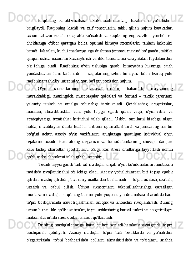 Raqibning   xarakteristikasi   taktik   tuzilmalardagi   tuzatishlar   yo'nalishini
belgilaydi.   Raqibning   kuchli   va   zaif   tomonlarini   tahlil   qilish   hujum   harakatlari
uchun   ustuvor   zonalarni   ajratib   ko'rsatish   va   raqibning   eng   xavfli   o'yinchilarini
cheklashga   e'tibor   qaratgan   holda   optimal   himoya   sxemalarini   tanlash   imkonini
beradi. Masalan, kuchli markazga ega dushman jamoasi mavjud bo'lganda, taktika
qalqon ostida nazoratni kuchaytirish va ikki tomonlama vasiylikdan foydalanishni
o'z   ichiga   oladi.   Raqibning   o'yin   uslubiga   qarab,   himoyadan   hujumga   o'tish
yondashuvlari   ham   tanlanadi   —   raqiblarning   sekin   himoyasi   bilan   tezroq   yoki
raqibning tashkiliy intizomi yuqori bo'lgan pozitsion hujum.
O'yin   sharoitlarining   xususiyatlari-iqlim,   hakamlik,   maydonning
murakkabligi,   shuningdek,   musobaqalar   qoidalari   va   formati   –   taktik   qarorlarni
yakuniy   tanlash   va   amalga   oshirishga   ta'sir   qiladi.   Qoidalardagi   o'zgarishlar,
masalan,   almashtirishlar   soni   yoki   to'pga   egalik   qilish   vaqti,   o'yin   ritmi   va
strategiyasiga   tuzatishlar   kiritishni   talab   qiladi.   Ushbu   omillarni   hisobga   olgan
holda,  murabbiylar  shtabi   kuchlar  tartibini   optimallashtirish  va  jamoaning  har  bir
bo'g'ini   uchun   asosiy   o'yin   vazifalarini   aniqlashga   qaratilgan   individual   o'yin
rejalarini   tuzadi.   Haroratning   o'zgarishi   va   tomoshabinlarning   shovqin   darajasi
kabi   tashqi   sharoitlar   sportchilarni   o'ziga   xos   stress   omillariga   tayyorlash   uchun
qo'shimcha choralarni talab qilishi mumkin.
Texnik tayyorgarlik turli xil mashqlar orqali o'yin ko'nikmalarini muntazam
ravishda   rivojlantirishni  o'z  ichiga  oladi. Asosiy   yo'nalishlardan  biri   to'pga  egalik
qilishni mashq qilishdir, bu asosiy usullardan boshlanadi — to'pni ushlash, uzatish,
uzatish   va   qabul   qilish.   Ushbu   elementlarni   takomillashtirishga   qaratilgan
muntazam mashqlar raqibning bosimi yoki yuqori o'yin dinamikasi sharoitida ham
to'pni   boshqarishda   muvofiqlashtirish,   aniqlik   va   ishonchni   rivojlantiradi.   Buning
uchun bir va ikki qo'lli uzatmalar, to'pni ushlashning har xil turlari va o'zgartirilgan
makon sharoitida sherik bilan ishlash qo'llaniladi.
Dribling   mashg'ulotlariga   katta   e'tibor   beriladi-harakatlanayotganda   to'pni
boshqarish   qobiliyati.   Asosiy   mashqlar   to'pni   turli   tezliklarda   va   yo'nalishni
o'zgartirishda,   to'pni   boshqarishda   qo'llarni   almashtirishda   va   to'siqlarni   urishda 