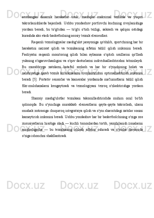 asoslangan   dinamik   harakatlar   usuli,   mashqlar   maksimal   tezlikda   va   yuqori
takrorlanishlarda   bajariladi.   Ushbu   yondashuv   portlovchi   kuchning   rivojlanishiga
yordam   beradi,   bu   to'g'ridan   —   to'g'ri   o'tish   tezligi,   sakrash   va   qalqon   ostidagi
kurashda aks etadi-basketbolning asosiy texnik elementlari.
Raqamli texnologiyalar mashg'ulot jarayoniga qo'shilib, sportchining har bir
harakatini   nazorat   qilish   va   texnikaning   sifatini   tahlil   qilish   imkonini   beradi.
Faoliyatni   raqamli   monitoring   qilish   bilan   aylanma   o'qitish   usullarini   qo'llash
yukning o'zgaruvchanligini va o'quv dasturlarini individuallashtirishni ta'minlaydi.
Bu   murabbiyga   xatolarni   batafsil   sozlash   va   har   bir   o'yinchining   holati   va
salohiyatiga qarab texnik ko'nikmalarni  rivojlantirishni  optimallashtirish imkonini
beradi   [5].   Portativ   sensorlar   va   kameralar   yordamida   ma'lumotlarni   tahlil   qilish
fikr-mulohazalarni   kengaytiradi   va   texnologiyani   tezroq   o'zlashtirishga   yordam
beradi.
Shaxsiy   mashg'ulotlar   texnikani   takomillashtirishda   muhim   omil   bo'lib
qolmoqda.   Bu   o'yinchiga   murakkab   elementlarni   qayta-qayta   takrorlash,   ularni
mushak xotirasiga chuqurroq integratsiya qilish va o'yin sharoitidagi xatolar sonini
kamaytirish imkonini beradi. Ushbu yondashuv har bir basketbolchining o'ziga xos
xususiyatlarini hisobga oladi — kuchli tomonlardan tortib, yaxshilanish zonalarini
aniqlashgacha   —   bu   texnikaning   ishlash   sifatini   oshiradi   va   o'yinlar   davomida
o'ziga ishonchni shakllantiradi. 