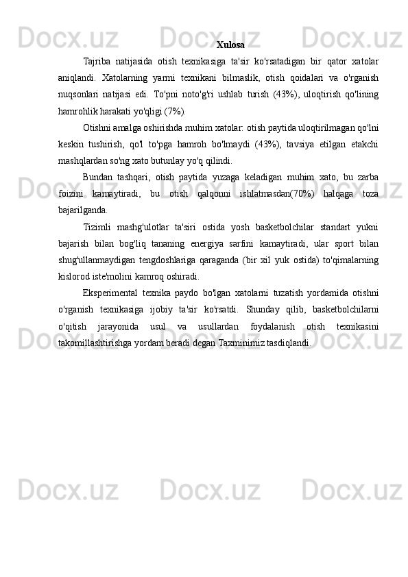 Xulosa
Tajriba   natijasida   otish   texnikasiga   ta'sir   ko'rsatadigan   bir   qator   xatolar
aniqlandi.   Xatolarning   yarmi   texnikani   bilmaslik,   otish   qoidalari   va   o'rganish
nuqsonlari   natijasi   edi.   To'pni   noto'g'ri   ushlab   turish   (43%),   uloqtirish   qo'lining
hamrohlik harakati yo'qligi (7%).
Otishni amalga oshirishda muhim xatolar: otish paytida uloqtirilmagan qo'lni
keskin   tushirish,   qo'l   to'pga   hamroh   bo'lmaydi   (43%),   tavsiya   etilgan   etakchi
mashqlardan so'ng xato butunlay yo'q qilindi.
Bundan   tashqari,   otish   paytida   yuzaga   keladigan   muhim   xato,   bu   zarba
foizini   kamaytiradi,   bu   otish   qalqonni   ishlatmasdan(70%)   halqaga   toza
bajarilganda.
Tizimli   mashg'ulotlar   ta'siri   ostida   yosh   basketbolchilar   standart   yukni
bajarish   bilan   bog'liq   tananing   energiya   sarfini   kamaytiradi,   ular   sport   bilan
shug'ullanmaydigan   tengdoshlariga   qaraganda   (bir   xil   yuk   ostida)   to'qimalarning
kislorod iste'molini kamroq oshiradi.
Eksperimental   texnika   paydo   bo'lgan   xatolarni   tuzatish   yordamida   otishni
o'rganish   texnikasiga   ijobiy   ta'sir   ko'rsatdi.   Shunday   qilib,   basketbolchilarni
o'qitish   jarayonida   usul   va   usullardan   foydalanish   otish   texnikasini
takomillashtirishga yordam beradi degan Taxminimiz tasdiqlandi. 