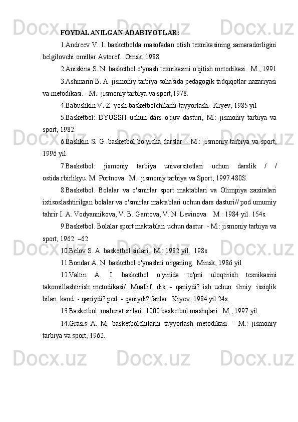 FOYDALANILGAN ADABIYOTLAR:
1.Andreev V. I. basketbolda  masofadan otish texnikasining samaradorligini
belgilovchi omillar Avtoref. .Omsk, 1988 
2.Aniskina S. N. basketbol o'ynash texnikasini o'qitish metodikasi.  M., 1991
3.Ashmarin B. A. jismoniy tarbiya sohasida pedagogik tadqiqotlar nazariyasi
va metodikasi. - M.: jismoniy tarbiya va sport,1978.
4.Babushkin V. Z. yosh basketbolchilarni tayyorlash.  Kiyev, 1985 yil
5.Basketbol:   DYUSSH   uchun   dars   o'quv   dasturi,   M.:   jismoniy   tarbiya   va
sport, 1982.
6.Bashkin S. G. basketbol bo'yicha darslar. - M.:  jismoniy tarbiya va sport,
1996 yil
7.Basketbol:   jismoniy   tarbiya   universitetlari   uchun   darslik   /   /
ostida.rbirlikyu. M. Portnova.  M.: jismoniy tarbiya va Sport, 1997.480S.
8.Basketbol.   Bolalar   va   o'smirlar   sport   maktablari   va   Olimpiya   zaxiralari
ixtisoslashtirilgan bolalar va o'smirlar maktablari uchun dars dasturi// pod umumiy
tahrir I. A. Vodyannikova, V. B. Gantova, V. N. Levinova.   M.: 1984 yil. 154s.
9.Basketbol. Bolalar sport maktablari uchun dastur. - M.: jismoniy tarbiya va
sport, 1962. –62
10.Belov S. A. basketbol sirlari.  M.: 1982 yil.  198s.
11.Bondar A. N. basketbol o'ynashni o'rganing.  Minsk, 1986 yil
12.Valtin   A.   I.   basketbol   o'yinida   to'pni   uloqtirish   texnikasini
takomillashtirish   metodikasi/.   Muallif.   dis.   -   qaniydi?   ish   uchun.   ilmiy.   issiqlik
bilan. kand. - qaniydi? ped. - qaniydi? fanlar.  Kiyev, 1984 yil.24s.
13.Basketbol: mahorat sirlari: 1000 basketbol mashqlari.  M., 1997 yil
14.Grasis   A.   M.   basketbolchilarni   tayyorlash   metodikasi.   -   M.:   jismoniy
tarbiya va sport, 1962. 