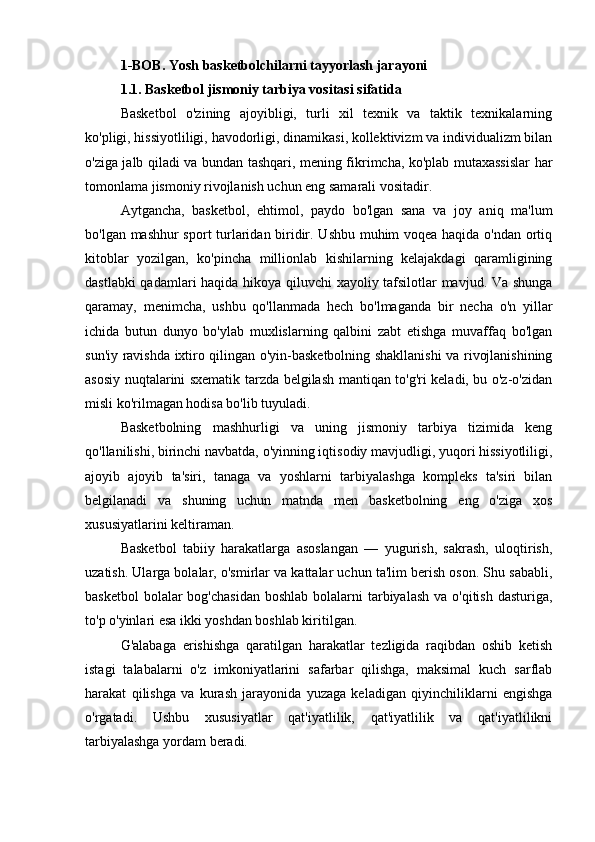 1-BOB. Yosh basketbolchilarni tayyorlash jarayoni
1.1. Basketbol jismoniy tarbiya vositasi sifatida
Basketbol   o'zining   ajoyibligi,   turli   xil   texnik   va   taktik   texnikalarning
ko'pligi, hissiyotliligi, havodorligi, dinamikasi, kollektivizm va individualizm bilan
o'ziga jalb qiladi va bundan tashqari, mening fikrimcha, ko'plab mutaxassislar har
tomonlama jismoniy rivojlanish uchun eng samarali vositadir.
Aytgancha,   basketbol,   ehtimol,   paydo   bo'lgan   sana   va   joy   aniq   ma'lum
bo'lgan mashhur sport turlaridan biridir. Ushbu muhim voqea haqida o'ndan ortiq
kitoblar   yozilgan,   ko'pincha   millionlab   kishilarning   kelajakdagi   qaramligining
dastlabki qadamlari haqida hikoya qiluvchi xayoliy tafsilotlar mavjud. Va shunga
qaramay,   menimcha,   ushbu   qo'llanmada   hech   bo'lmaganda   bir   necha   o'n   yillar
ichida   butun   dunyo   bo'ylab   muxlislarning   qalbini   zabt   etishga   muvaffaq   bo'lgan
sun'iy ravishda ixtiro qilingan o'yin-basketbolning shakllanishi va rivojlanishining
asosiy nuqtalarini sxematik tarzda belgilash mantiqan to'g'ri keladi, bu o'z-o'zidan
misli ko'rilmagan hodisa bo'lib tuyuladi.
Basketbolning   mashhurligi   va   uning   jismoniy   tarbiya   tizimida   keng
qo'llanilishi, birinchi navbatda, o'yinning iqtisodiy mavjudligi, yuqori hissiyotliligi,
ajoyib   ajoyib   ta'siri,   tanaga   va   yoshlarni   tarbiyalashga   kompleks   ta'siri   bilan
belgilanadi   va   shuning   uchun   matnda   men   basketbolning   eng   o'ziga   xos
xususiyatlarini keltiraman.
Basketbol   tabiiy   harakatlarga   asoslangan   —   yugurish,   sakrash,   uloqtirish,
uzatish. Ularga bolalar, o'smirlar va kattalar uchun ta'lim berish oson. Shu sababli,
basketbol  bolalar  bog'chasidan  boshlab  bolalarni  tarbiyalash  va o'qitish  dasturiga,
to'p o'yinlari esa ikki yoshdan boshlab kiritilgan.
G'alabaga   erishishga   qaratilgan   harakatlar   tezligida   raqibdan   oshib   ketish
istagi   talabalarni   o'z   imkoniyatlarini   safarbar   qilishga,   maksimal   kuch   sarflab
harakat   qilishga   va   kurash   jarayonida   yuzaga   keladigan   qiyinchiliklarni   engishga
o'rgatadi.   Ushbu   xususiyatlar   qat'iyatlilik,   qat'iyatlilik   va   qat'iyatlilikni
tarbiyalashga yordam beradi. 