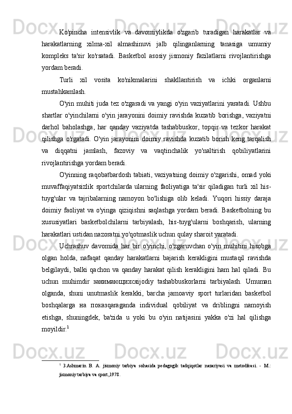 Ko'pincha   intensivlik   va   davomiylikda   o'zgarib   turadigan   harakatlar   va
harakatlarning   xilma-xil   almashinuvi   jalb   qilinganlarning   tanasiga   umumiy
kompleks   ta'sir   ko'rsatadi.   Basketbol   asosiy   jismoniy   fazilatlarni   rivojlantirishga
yordam beradi.
Turli   xil   vosita   ko'nikmalarini   shakllantirish   va   ichki   organlarni
mustahkamlash.
O'yin muhiti juda tez o'zgaradi va yangi  o'yin vaziyatlarini yaratadi. Ushbu
shartlar   o'yinchilarni  o'yin   jarayonini  doimiy  ravishda  kuzatib   borishga,   vaziyatni
darhol   baholashga,   har   qanday   vaziyatda   tashabbuskor,   topqir   va   tezkor   harakat
qilishga   o'rgatadi.  O'yin   jarayonini   doimiy  ravishda   kuzatib   borish   keng   tarqalish
va   diqqatni   jamlash,   fazoviy   va   vaqtinchalik   yo'naltirish   qobiliyatlarini
rivojlantirishga yordam beradi.
O'yinning raqobatbardosh tabiati, vaziyatning doimiy o'zgarishi, omad yoki
muvaffaqiyatsizlik   sportchilarda   ularning   faoliyatiga   ta'sir   qiladigan   turli   xil   his-
tuyg'ular   va   tajribalarning   namoyon   bo'lishiga   olib   keladi.   Yuqori   hissiy   daraja
doimiy  faoliyat   va   o'yinga   qiziqishni   saqlashga   yordam   beradi.   Basketbolning   bu
xususiyatlari   basketbolchilarni   tarbiyalash,   his-tuyg'ularni   boshqarish,   ularning
harakatlari ustidan nazoratni yo'qotmaslik uchun qulay sharoit yaratadi.
Uchrashuv   davomida   har   bir   o'yinchi,   o'zgaruvchan   o'yin   muhitini   hisobga
olgan   holda,   nafaqat   qanday   harakatlarni   bajarish   kerakligini   mustaqil   ravishda
belgilaydi,   balki   qachon   va   qanday   harakat   qilish   kerakligini   ham   hal   qiladi.   Bu
uchun   muhimdir   занимающихся ijodiy   tashabbuskorlarni   tarbiyalash.   Umuman
olganda,   shuni   unutmaslik   kerakki,   barcha   jamoaviy   sport   turlaridan   basketbol
boshqalarga   на   показ qaraganda   individual   qobiliyat   va   driblingni   namoyish
etishga,   shuningdek,   ba'zida   u   yoki   bu   o'yin   natijasini   yakka   o'zi   hal   qilishga
moyildir. 1
1
  3.Ashmarin   B.   A.   jismoniy   tarbiya   sohasida   pedagogik   tadqiqotlar   nazariyasi   va   metodikasi.   -   M.:
jismoniy tarbiya va sport,1978. 