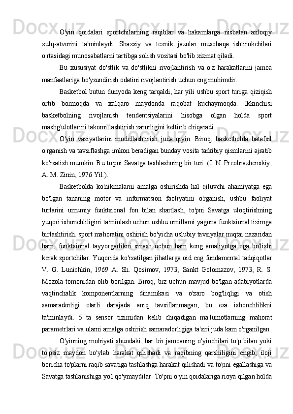 O'yin   qoidalari   sportchilarning   raqiblar   va   hakamlarga   nisbatan   axloqiy
xulq-atvorini   ta'minlaydi.   Shaxsiy   va   texnik   jazolar   musobaqa   ishtirokchilari
o'rtasidagi munosabatlarni tartibga solish vositasi bo'lib xizmat qiladi.
Bu   xususiyat   do'stlik   va   do'stlikni   rivojlantirish   va   o'z   harakatlarini   jamoa
manfaatlariga bo'ysundirish odatini rivojlantirish uchun eng muhimdir.
Basketbol  butun dunyoda keng tarqaldi, har yili ushbu sport turiga qiziqish
ortib   bormoqda   va   xalqaro   maydonda   raqobat   kuchaymoqda.   Ikkinchisi
basketbolning   rivojlanish   tendentsiyalarini   hisobga   olgan   holda   sport
mashg'ulotlarini takomillashtirish zarurligini keltirib chiqaradi.
O'yin   vaziyatlarini   modellashtirish   juda   qiyin.   Biroq,   basketbolda   batafsil
o'rganish va tavsiflashga imkon beradigan bunday vosita tarkibiy qismlarini ajratib
ko'rsatish mumkin. Bu to'pni Savatga tashlashning bir turi. (I. N. Preobrazhenskiy,
A. M. Zinin, 1976 Yil.). 
Basketbolda   ko'nikmalarni   amalga   oshirishda   hal   qiluvchi   ahamiyatga   ega
bo'lgan   tananing   motor   va   informatsion   faoliyatini   o'rganish,   ushbu   faoliyat
turlarini   umumiy   funktsional   fon   bilan   shartlash,   to'pni   Savatga   uloqtirishning
yuqori ishonchliligini ta'minlash uchun ushbu omillarni yagona funktsional tizimga
birlashtirish. sport mahoratini oshirish bo'yicha uslubiy tavsiyalar nuqtai nazaridan
ham,   funktsional   tayyorgarlikni   sinash   uchun   ham   keng   amaliyotga   ega   bo'lishi
kerak sportchilar. Yuqorida ko'rsatilgan jihatlarga oid eng fundamental tadqiqotlar
V.   G.   Lunichkin,   1969   A.   Sh.   Qosimov,   1973;   Sankt   Golomazov,   1973,   R.   S.
Mozola   tomonidan   olib   borilgan.   Biroq,   biz   uchun   mavjud   bo'lgan   adabiyotlarda
vaqtinchalik   komponentlarning   dinamikasi   va   o'zaro   bog'liqligi   va   otish
samaradorligi   etarli   darajada   aniq   tavsiflanmagan,   bu   esa   ishonchlilikni
ta'minlaydi.   5   ta   sensor   tizimidan   kelib   chiqadigan   ma'lumotlarning   mahorat
parametrlari va ularni amalga oshirish samaradorligiga ta'siri juda kam o'rganilgan.
O'yinning mohiyati  shundaki, har bir jamoaning o'yinchilari to'p bilan yoki
to'psiz   maydon   bo'ylab   harakat   qilishadi   va   raqibning   qarshiligini   engib,   iloji
boricha to'plarni raqib savatiga tashlashga harakat qilishadi va to'pni egallashiga va
Savatga tashlanishiga yo'l qo'ymaydilar. To'pni o'yin qoidalariga rioya qilgan holda 