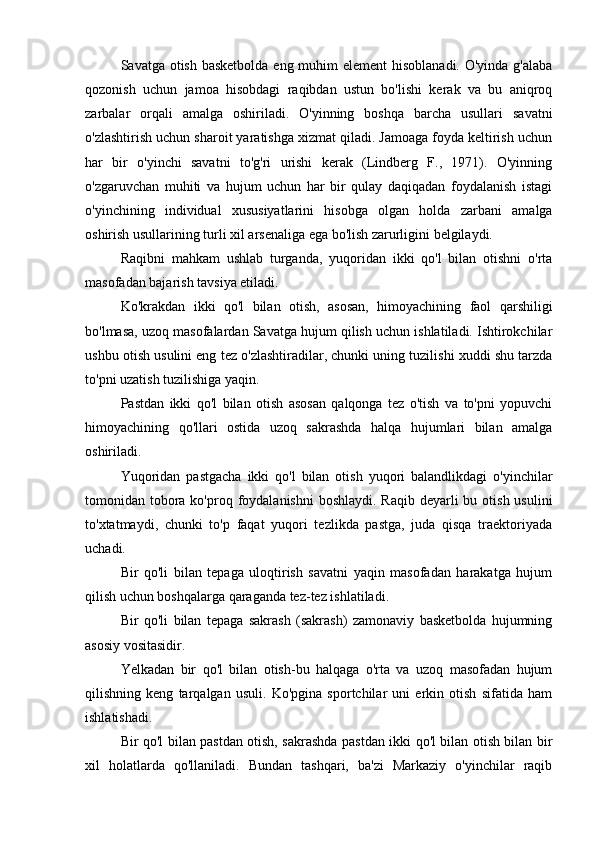 Savatga otish basketbolda  eng muhim  element hisoblanadi. O'yinda g'alaba
qozonish   uchun   jamoa   hisobdagi   raqibdan   ustun   bo'lishi   kerak   va   bu   aniqroq
zarbalar   orqali   amalga   oshiriladi.   O'yinning   boshqa   barcha   usullari   savatni
o'zlashtirish uchun sharoit yaratishga xizmat qiladi. Jamoaga foyda keltirish uchun
har   bir   o'yinchi   savatni   to'g'ri   urishi   kerak   (Lindberg   F.,   1971).   O'yinning
o'zgaruvchan   muhiti   va   hujum   uchun   har   bir   qulay   daqiqadan   foydalanish   istagi
o'yinchining   individual   xususiyatlarini   hisobga   olgan   holda   zarbani   amalga
oshirish usullarining turli xil arsenaliga ega bo'lish zarurligini belgilaydi.
Raqibni   mahkam   ushlab   turganda,   yuqoridan   ikki   qo'l   bilan   otishni   o'rta
masofadan bajarish tavsiya etiladi.
Ko'krakdan   ikki   qo'l   bilan   otish,   asosan,   himoyachining   faol   qarshiligi
bo'lmasa, uzoq masofalardan Savatga hujum qilish uchun ishlatiladi. Ishtirokchilar
ushbu otish usulini eng tez o'zlashtiradilar, chunki uning tuzilishi xuddi shu tarzda
to'pni uzatish tuzilishiga yaqin.
Pastdan   ikki   qo'l   bilan   otish   asosan   qalqonga   tez   o'tish   va   to'pni   yopuvchi
himoyachining   qo'llari   ostida   uzoq   sakrashda   halqa   hujumlari   bilan   amalga
oshiriladi.
Yuqoridan   pastgacha   ikki   qo'l   bilan   otish   yuqori   balandlikdagi   o'yinchilar
tomonidan tobora ko'proq foydalanishni  boshlaydi.  Raqib deyarli  bu otish usulini
to'xtatmaydi,   chunki   to'p   faqat   yuqori   tezlikda   pastga,   juda   qisqa   traektoriyada
uchadi.
Bir   qo'li   bilan   tepaga   uloqtirish   savatni   yaqin   masofadan   harakatga   hujum
qilish uchun boshqalarga qaraganda tez-tez ishlatiladi.
Bir   qo'li   bilan   tepaga   sakrash   (sakrash)   zamonaviy   basketbolda   hujumning
asosiy vositasidir.
Yelkadan   bir   qo'l   bilan   otish-bu   halqaga   o'rta   va   uzoq   masofadan   hujum
qilishning   keng   tarqalgan   usuli.   Ko'pgina   sportchilar   uni   erkin   otish   sifatida   ham
ishlatishadi.
Bir qo'l bilan pastdan otish, sakrashda pastdan ikki qo'l bilan otish bilan bir
xil   holatlarda   qo'llaniladi.   Bundan   tashqari,   ba'zi   Markaziy   o'yinchilar   raqib 