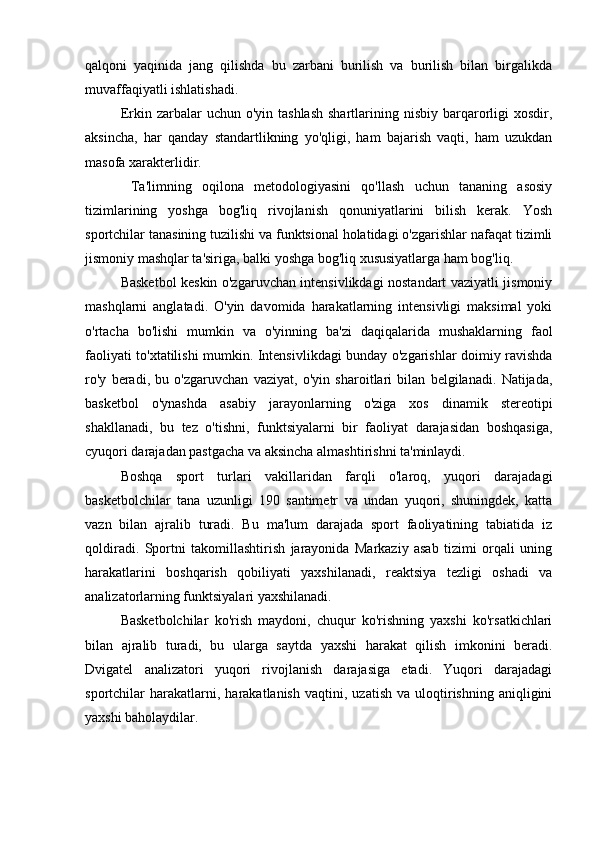 qalqoni   yaqinida   jang   qilishda   bu   zarbani   burilish   va   burilish   bilan   birgalikda
muvaffaqiyatli ishlatishadi.
Erkin zarbalar   uchun o'yin  tashlash   shartlarining  nisbiy  barqarorligi   xosdir,
aksincha,   har   qanday   standartlikning   yo'qligi,   ham   bajarish   vaqti,   ham   uzukdan
masofa xarakterlidir.
  Ta'limning   oqilona   metodologiyasini   qo'llash   uchun   tananing   asosiy
tizimlarining   yoshga   bog'liq   rivojlanish   qonuniyatlarini   bilish   kerak.   Yosh
sportchilar tanasining tuzilishi va funktsional holatidagi o'zgarishlar nafaqat tizimli
jismoniy mashqlar ta'siriga, balki yoshga bog'liq xususiyatlarga ham bog'liq.
Basketbol keskin o'zgaruvchan intensivlikdagi nostandart vaziyatli jismoniy
mashqlarni   anglatadi.   O'yin   davomida   harakatlarning   intensivligi   maksimal   yoki
o'rtacha   bo'lishi   mumkin   va   o'yinning   ba'zi   daqiqalarida   mushaklarning   faol
faoliyati to'xtatilishi mumkin. Intensivlikdagi bunday o'zgarishlar doimiy ravishda
ro'y   beradi,   bu   o'zgaruvchan   vaziyat,   o'yin   sharoitlari   bilan   belgilanadi.   Natijada,
basketbol   o'ynashda   asabiy   jarayonlarning   o'ziga   xos   dinamik   stereotipi
shakllanadi,   bu   tez   o'tishni,   funktsiyalarni   bir   faoliyat   darajasidan   boshqasiga,
с yuqori darajadan pastgacha va aksincha almashtirishni ta'minlaydi.
Boshqa   sport   turlari   vakillaridan   farqli   o'laroq,   yuqori   darajadagi
basketbolchilar   tana   uzunligi   190   santimetr   va   undan   yuqori,   shuningdek,   katta
vazn   bilan   ajralib   turadi.   Bu   ma'lum   darajada   sport   faoliyatining   tabiatida   iz
qoldiradi.   Sportni   takomillashtirish   jarayonida   Markaziy   asab   tizimi   orqali   uning
harakatlarini   boshqarish   qobiliyati   yaxshilanadi,   reaktsiya   tezligi   oshadi   va
analizatorlarning funktsiyalari yaxshilanadi.
Basketbolchilar   ko'rish   maydoni,   chuqur   ko'rishning   yaxshi   ko'rsatkichlari
bilan   ajralib   turadi,   bu   ularga   saytda   yaxshi   harakat   qilish   imkonini   beradi.
Dvigatel   analizatori   yuqori   rivojlanish   darajasiga   etadi.   Yuqori   darajadagi
sportchilar   harakatlarni,  harakatlanish   vaqtini,   uzatish   va  uloqtirishning   aniqligini
yaxshi baholaydilar. 
