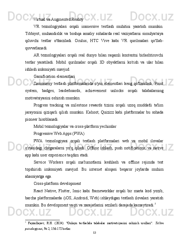 Virtual va Augmented Reality
VR   texnologiyalari   orqali   immersive   testlash   muhitini   yaratish   mumkin.
Tibbiyot,   muhandislik   va   boshqa   amaliy   sohalarda   real   vaziyatlarni   simulyatsiya
qiluvchi   testlar   o'tkaziladi.   Oculus,   HTC   Vive   kabi   VR   qurilmalari   qo'llab-
quvvatlanadi.
AR   texnologiyalari   orqali   real   dunyo   bilan   raqamli   kontentni   birlashtiruvchi
testlar   yaratiladi.   Mobil   qurilmalar   orqali   3D   obyektlarni   ko'rish   va   ular   bilan
ishlash imkoniyati mavjud.
Gamification elementlari
Zamonaviy testlash  platformalarida o'yin elementlari keng qo'llaniladi. Point
system,   badges,   leaderboards,   achievement   unlocks   orqali   talabalarning
motivatsiyasini oshirish mumkin.
Progress   tracking   va   milestone   rewards   tizimi   orqali   uzoq   muddatli   ta'lim
jarayonini   qiziqarli   qilish   mumkin.   Kahoot,   Quizizz   kabi   platformalar   bu   sohada
pioneer hisoblanadi.
Mobil texnologiyalar va cross-platform yechimlar
Progressive Web Apps (PWA)
PWA   texnologiyasi   orqali   testlash   platformalari   web   va   mobil   ilovalar
o'rtasidagi   chegaralarni   yo'q   qiladi.   Offline   ishlash,   push   notifications,   va   native
app kabi user experience taqdim etadi.
Service   Workers   orqali   ma'lumotlarni   keshlash   va   offline   rejimda   test
topshirish   imkoniyati   mavjud.   Bu   internet   aloqasi   beqaror   joylarda   muhim
ahamiyatga ega.
Cross-platform development
React   Native,   Flutter,   Ionic   kabi   frameworklar   orqali   bir   marta   kod   yozib,
barcha platformalarda (iOS, Android, Web)  ishlaydigan testlash  ilovalari  yaratish
mumkin. Bu development vaqti va xarajatlarini sezilarli darajada kamaytiradi. 5
5
  Fayzullayev,   R.H.   (2024).   "Onlayn   testlashda   talabalar   motivatsiyasini   oshirish   usullari".   Ta'lim
psixologiyasi , № 2, 156-172 betlar. 
13