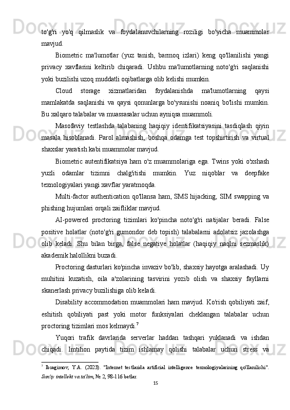 to'g'ri   yo'q   qilmaslik   va   foydalanuvchilarning   roziligi   bo'yicha   muammolar
mavjud.
Biometric   ma'lumotlar   (yuz   tanish,   barmoq   izlari)   keng   qo'llanilishi   yangi
privacy   xavflarini   keltirib   chiqaradi.   Ushbu   ma'lumotlarning   noto'g'ri   saqlanishi
yoki buzilishi uzoq muddatli oqibatlarga olib kelishi mumkin.
Cloud   storage   xizmatlaridan   foydalanishda   ma'lumotlarning   qaysi
mamlakatda   saqlanishi   va   qaysi   qonunlarga   bo'ysunishi   noaniq   bo'lishi   mumkin.
Bu xalqaro talabalar va muassasalar uchun ayniqsa muammoli.
Masofaviy   testlashda   talabaning   haqiqiy   identifikatsiyasini   tasdiqlash   qiyin
masala   hisoblanadi.   Parol   almashish,   boshqa   odamga   test   topshirtirish   va   virtual
shaxslar yaratish kabi muammolar mavjud.
Biometric   autentifikatsiya   ham   o'z   muammolariga   ega.   Twins   yoki   o'xshash
yuzli   odamlar   tizimni   chalg'itishi   mumkin.   Yuz   niqoblar   va   deepfake
texnologiyalari yangi xavflar yaratmoqda.
Multi-factor  authentication qo'llansa  ham, SMS hijacking,  SIM swapping  va
phishing hujumlari orqali zaifliklar mavjud.
AI-powered   proctoring   tizimlari   ko'pincha   noto'g'ri   natijalar   beradi.   False
positive   holatlar   (noto'g'ri   gumondor   deb   topish)   talabalarni   adolatsiz   jazolashga
olib   keladi.   Shu   bilan   birga,   false   negative   holatlar   (haqiqiy   naqlni   sezmaslik)
akademik halollikni buzadi.
Proctoring dasturlari ko'pincha invaziv bo'lib, shaxsiy hayotga aralashadi. Uy
muhitini   kuzatish,   oila   a'zolarining   tasvirini   yozib   olish   va   shaxsiy   fayllarni
skanerlash privacy buzilishiga olib keladi.
Disability  accommodation muammolari  ham  mavjud.  Ko'rish  qobiliyati   zaif,
eshitish   qobiliyati   past   yoki   motor   funksiyalari   cheklangan   talabalar   uchun
proctoring tizimlari mos kelmaydi. 7
Yuqori   trafik   davrlarida   serverlar   haddan   tashqari   yuklanadi   va   ishdan
chiqadi.   Imtihon   paytida   tizim   ishlamay   qolishi   talabalar   uchun   stress   va
7
  Ibragimov,   Y.A.   (2023).   "Internet   testlarida   artificial   intelligence   texnologiyalarining   qo'llanilishi".
Sun'iy intellekt va ta'lim , № 2, 98-116 betlar. 
15