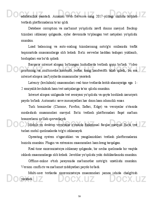 adolatsizlik   yaratadi.   Amazon   Web   Services   ning   2017-yildagi   uzilishi   ko'plab
testlash platformalarini ta'sir qildi.
Database   corruption   va   ma'lumot   yo'qolishi   xavfi   doimo   mavjud.   Backup
tizimlari   ishlamay   qolganda,   oylar   davomida   to'plangan   test   natijalari   yo'qolishi
mumkin.
Load   balancing   va   auto-scaling   tizimlarining   noto'g'ri   sozlanishi   trafik
taqsimotida   muammolarga   olib   keladi.   Ba'zi   serverlar   haddan   tashqari   yuklanib,
boshqalari esa bo'sh qoladi.
Barqaror   internet   aloqasi   bo'lmagan   hududlarda  testlash   qiyin  bo'ladi.   Video
proctoring   va   multimedia   kontentli   testlar   keng   bandwidth   talab   qiladi,   bu   esa
internet aloqasi zaif joylarda muammolar yaratadi.
Latency (kechikish) muammolari real-time testlarda kritik ahamiyatga ega. 1-
2 soniyalik kechikish ham test natijalariga ta'sir qilishi mumkin.
Internet aloqasi uzilganda test sessiyasi yo'qolishi va qayta boshlash zaruriyati
paydo bo'ladi. Automatic save xususiyatlari har doim ham ishonchli emas.
Turli   brauzerlar   (Chrome,   Firefox,   Safari,   Edge)   va   versiyalar   o'rtasida
moslashish   muammolari   mavjud.   Ba'zi   testlash   platformalari   faqat   ma'lum
brauzerlarni qo'llab-quvvatlaydi.
Mobile   va   desktop   versiyalar   o'rtasida   funksional   farqlar   mavjud.   Ba'zi   test
turlari mobil qurilmalarda to'g'ri ishlamaydi.
Operating   system   o'zgarishlari   va   yangilanishlari   testlash   platformalarini
buzishi mumkin. Plugin va extension muammolari ham keng tarqalgan.
Real-time sinxronizatsiya ishlamay qolganda, bir necha qurilmada bir vaqtda
ishlash muammolarga olib keladi. Javoblar yo'qolishi yoki dublikatlanishi mumkin.
Offline-online   o'tish   jarayonida   ma'lumotlar   noto'g'ri   uzatilishi   mumkin.
Version conflicts va ma'lumot ziddiyatlari paydo bo'ladi.
Multi-user   testlarda   sinxronizatsiya   muammolari   jamoa   ishida   chalg'itish
yaratadi.
16