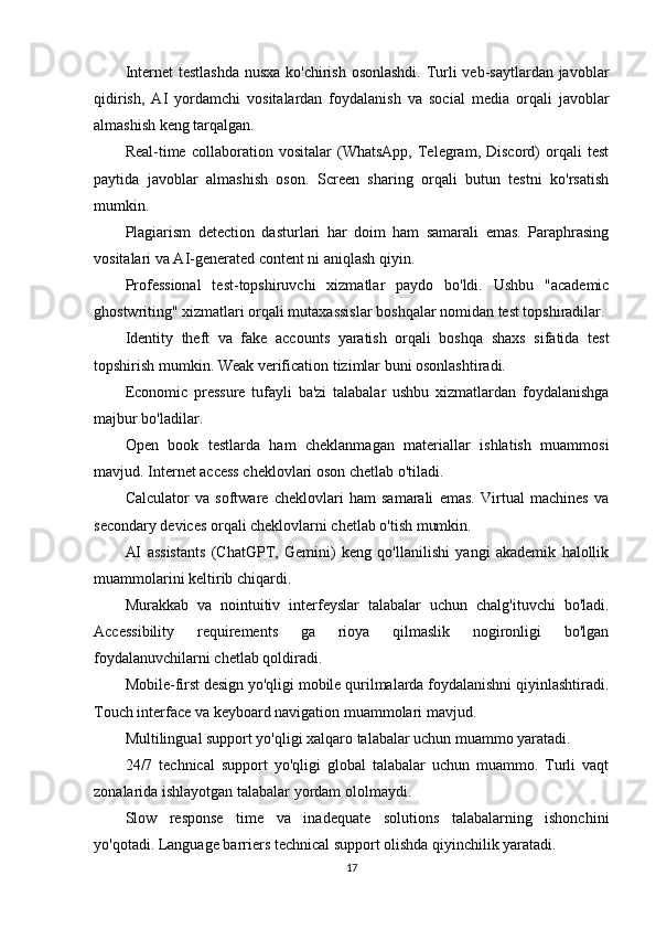Internet  testlashda  nusxa  ko'chirish osonlashdi.  Turli  veb-saytlardan javoblar
qidirish,   AI   yordamchi   vositalardan   foydalanish   va   social   media   orqali   javoblar
almashish keng tarqalgan.
Real-time   collaboration   vositalar   (WhatsApp,   Telegram,   Discord)   orqali   test
paytida   javoblar   almashish   oson.   Screen   sharing   orqali   butun   testni   ko'rsatish
mumkin.
Plagiarism   detection   dasturlari   har   doim   ham   samarali   emas.   Paraphrasing
vositalari va AI-generated content ni aniqlash qiyin.
Professional   test-topshiruvchi   xizmatlar   paydo   bo'ldi.   Ushbu   "academic
ghostwriting" xizmatlari orqali mutaxassislar boshqalar nomidan test topshiradilar.
Identity   theft   va   fake   accounts   yaratish   orqali   boshqa   shaxs   sifatida   test
topshirish mumkin. Weak verification tizimlar buni osonlashtiradi.
Economic   pressure   tufayli   ba'zi   talabalar   ushbu   xizmatlardan   foydalanishga
majbur bo'ladilar.
Open   book   testlarda   ham   cheklanmagan   materiallar   ishlatish   muammosi
mavjud. Internet access cheklovlari oson chetlab o'tiladi.
Calculator   va   software   cheklovlari   ham   samarali   emas.   Virtual   machines   va
secondary devices orqali cheklovlarni chetlab o'tish mumkin.
AI   assistants   (ChatGPT,   Gemini)   keng   qo'llanilishi   yangi   akademik   halollik
muammolarini keltirib chiqardi.
Murakkab   va   nointuitiv   interfeyslar   talabalar   uchun   chalg'ituvchi   bo'ladi.
Accessibility   requirements   ga   rioya   qilmaslik   nogironligi   bo'lgan
foydalanuvchilarni chetlab qoldiradi.
Mobile-first design yo'qligi mobile qurilmalarda foydalanishni qiyinlashtiradi.
Touch interface va keyboard navigation muammolari mavjud.
Multilingual support yo'qligi xalqaro talabalar uchun muammo yaratadi.
24/7   technical   support   yo'qligi   global   talabalar   uchun   muammo.   Turli   vaqt
zonalarida ishlayotgan talabalar yordam ololmaydi.
Slow   response   time   va   inadequate   solutions   talabalarning   ishonchini
yo'qotadi. Language barriers technical support olishda qiyinchilik yaratadi.
17