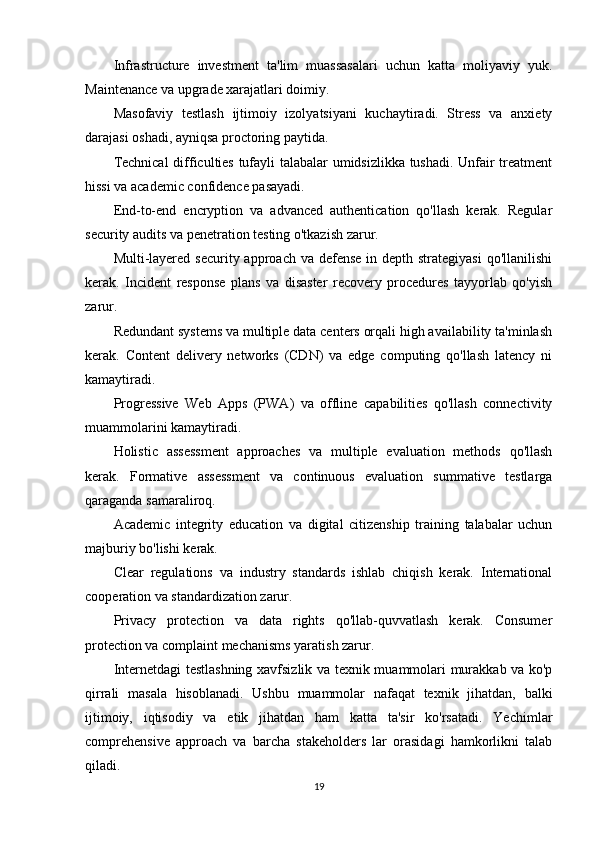 Infrastructure   investment   ta'lim   muassasalari   uchun   katta   moliyaviy   yuk.
Maintenance va upgrade xarajatlari doimiy.
Masofaviy   testlash   ijtimoiy   izolyatsiyani   kuchaytiradi.   Stress   va   anxiety
darajasi oshadi, ayniqsa proctoring paytida.
Technical  difficulties tufayli talabalar umidsizlikka tushadi. Unfair treatment
hissi va academic confidence pasayadi.
End-to-end   encryption   va   advanced   authentication   qo'llash   kerak.   Regular
security audits va penetration testing o'tkazish zarur.
Multi-layered  security approach va defense  in depth strategiyasi  qo'llanilishi
kerak.   Incident   response   plans   va   disaster   recovery   procedures   tayyorlab   qo'yish
zarur.
Redundant systems va multiple data centers orqali high availability ta'minlash
kerak.   Content   delivery   networks   (CDN)   va   edge   computing   qo'llash   latency   ni
kamaytiradi.
Progressive   Web   Apps   (PWA)   va   offline   capabilities   qo'llash   connectivity
muammolarini kamaytiradi.
Holistic   assessment   approaches   va   multiple   evaluation   methods   qo'llash
kerak.   Formative   assessment   va   continuous   evaluation   summative   testlarga
qaraganda samaraliroq.
Academic   integrity   education   va   digital   citizenship   training   talabalar   uchun
majburiy bo'lishi kerak.
Clear   regulations   va   industry   standards   ishlab   chiqish   kerak.   International
cooperation va standardization zarur.
Privacy   protection   va   data   rights   qo'llab-quvvatlash   kerak.   Consumer
protection va complaint mechanisms yaratish zarur.
Internetdagi testlashning xavfsizlik va texnik muammolari murakkab va ko'p
qirrali   masala   hisoblanadi.   Ushbu   muammolar   nafaqat   texnik   jihatdan,   balki
ijtimoiy,   iqtisodiy   va   etik   jihatdan   ham   katta   ta'sir   ko'rsatadi.   Yechimlar
comprehensive   approach   va   barcha   stakeholders   lar   orasidagi   hamkorlikni   talab
qiladi.
19
