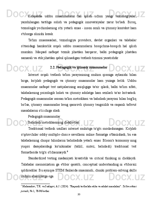 Kelajakda   ushbu   muammolarni   hal   qilish   uchun   yangi   texnologiyalar,
yaxshilangan   tartibga   solish   va   pedagogik   innovatsiyalar   zarur   bo'ladi.   Biroq,
texnologik yechimlarning o'zi yetarli emas - inson omili va ijtimoiy kontekst ham
e'tiborga olinishi kerak.
Ta'lim   muassasalari,   texnologiya   providers,   davlat   organlari   va   talabalar
o'rtasidagi   hamkorlik   orqali   ushbu   muammolarni   bosqichma-bosqich   hal   qilish
mumkin.   Maqsad   nafaqat   texnik   jihatdan   barqaror,   balki   pedagogik   jihatdan
samarali va etik jihatdan qabul qilinadigan testlash tizimini yaratishdir.
2.2. Pedagogik va ijtimoiy muammolar
Internet   orqali   testlash   ta'lim   jarayonining   muhim   qismiga   aylanishi   bilan
birga,   ko'plab   pedagogik   va   ijtimoiy   muammolar   ham   yuzaga   keldi.   Ushbu
muammolar   nafaqat   test   natijalarining   aniqligiga   ta'sir   qiladi,   balki   ta'lim   sifati,
talabalarning   psixologik   holati   va   ijtimoiy   adolatga   ham   sezilarli   ta'sir   ko'rsatadi.
Pedagogik muammolar asosan ta'lim metodikasi va baholash jarayoni bilan bog'liq
bo'lsa,   ijtimoiy   muammolar   keng   qamrovli   ijtimoiy   tengsizlik   va   raqamli   tafovut
masalalarini o'z ichiga oladi.
Pedagogik muammolar
Baholash metodikasining cheklovlari
Traditional   testlash   usullari   internet   muhitiga   to'g'ri   moslashmagan.   Ko'plab
o'qituvchilar oddiy multiple-choice savollarni online formatga o'tkazishadi, bu esa
talabalarning chuqur  bilimlarini baholashda yetarli  emas. Bloom's taxonomy ning
yuqori   darajalaridagi   ko'nikmalar   (tahlil,   sintez,   baholash)   traditional   test
formatlarida to'g'ri o'lchanmaydi. 9
Standardized   testing   madaniyati   kreativlik   va   critical   thinking   ni   cheklaydi.
Talabalar   memorization   ga   e'tibor   qaratib,   conceptual   understanding   ni   e'tiborsiz
qoldiradilar. Bu ayniqsa STEM fanlarida muammoli, chunki problem-solving skills
muhim ahamiyatga ega.
9
  Mahmudov, T.R. va Sodiqov, A.J. (2024). "Raqamli testlashda etika va adolat masalalari".  Ta'lim etkasi
jurnali , № 1, 78-96 betlar. 
20