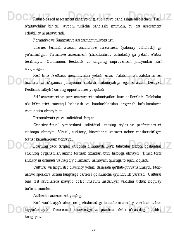 Rubric-based assessment ning yo'qligi subjective baholashga olib keladi. Turli
o'qituvchilar   bir   xil   javobni   turlicha   baholashi   mumkin,   bu   esa   assessment
reliability ni pasaytiradi.
Formative vs Summative assessment muvozanati
Internet   testlash   asosan   summative   assessment   (yakuniy   baholash)   ga
yo'naltirilgan,   formative   assessment   (shakllantiruv   baholash)   ga   yetarli   e'tibor
berilmaydi.   Continuous   feedback   va   ongoing   improvement   jarayonlari   zaif
rivojlangan.
Real-time   feedback   mexanizmlari   yetarli   emas.   Talabalar   o'z   xatolarini   tez
tuzatish   va   o'rganish   jarayonini   sozlash   imkoniyatiga   ega   emaslar.   Delayed
feedback tufayli learning opportunities yo'qoladi.
Self-assessment va peer assessment imkoniyatlari kam qo'llaniladi. Talabalar
o'z   bilimlarini   mustaqil   baholash   va   hamkasblaridan   o'rganish   ko'nikmalarini
rivojlantira olmaydilar.
Personalizatsiya va individual farqlar
One-size-fits-all   yondashuvi   individual   learning   styles   va   preferences   ni
e'tiborga   olmaydi.   Visual,   auditory,   kinesthetic   learners   uchun   moslashtirilgan
testlar kamdan-kam uchraydi.
Learning  pace   farqlari   e'tiborga   olinmaydi.  Ba'zi  talabalar  tezroq,  boshqalari
sekinroq   o'rganadilar,   ammo   testlash   tizimlari   buni   hisobga   olmaydi.   Timed   tests
anxiety ni oshiradi va haqiqiy bilimlarni namoyish qilishga to'sqinlik qiladi.
Cultural va linguistic diversity yetarli darajada qo'llab-quvvatlanmaydi. Non-
native speakers  uchun language  barriers qo'shimcha  qiyinchilik yaratadi. Cultural
bias   test   savollarida   mavjud   bo'lib,   ma'lum   madaniyat   vakillari   uchun   noqulay
bo'lishi mumkin.
Authentic assessment yo'qligi
Real-world   application   ning   etishmasligi   talabalarni   amaliy   vazifalar   uchun
tayyorlamaydi.   Theoretical   knowledge   va   practical   skills   o'rtasidagi   bo'shliq
kengayadi.
21