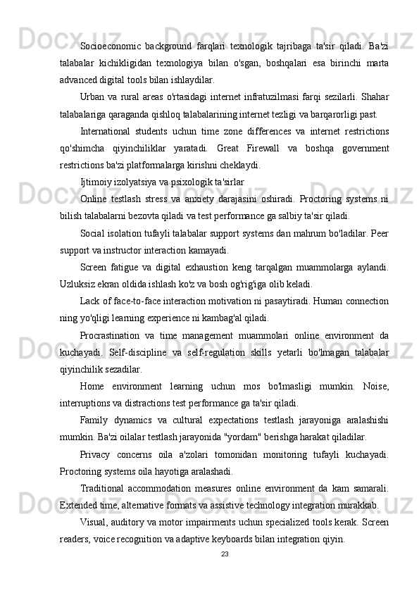 Socioeconomic   background   farqlari   texnologik   tajribaga   ta'sir   qiladi.   Ba'zi
talabalar   kichikligidan   texnologiya   bilan   o'sgan,   boshqalari   esa   birinchi   marta
advanced digital tools bilan ishlaydilar.
Urban  va  rural   areas   o'rtasidagi   internet   infratuzilmasi   farqi   sezilarli. Shahar
talabalariga qaraganda qishloq talabalarining internet tezligi va barqarorligi past.
International   students   uchun   time   zone   differences   va   internet   restrictions
qo'shimcha   qiyinchiliklar   yaratadi.   Great   Firewall   va   boshqa   government
restrictions ba'zi platformalarga kirishni cheklaydi.
Ijtimoiy izolyatsiya va psixologik ta'sirlar
Online   testlash   stress   va   anxiety   darajasini   oshiradi.   Proctoring   systems   ni
bilish talabalarni bezovta qiladi va test performance ga salbiy ta'sir qiladi.
Social isolation tufayli talabalar support systems dan mahrum bo'ladilar. Peer
support va instructor interaction kamayadi.
Screen   fatigue   va   digital   exhaustion   keng   tarqalgan   muammolarga   aylandi.
Uzluksiz ekran oldida ishlash ko'z va bosh og'rig'iga olib keladi.
Lack of face-to-face interaction motivation ni pasaytiradi. Human connection
ning yo'qligi learning experience ni kambag'al qiladi.
Procrastination   va   time   management   muammolari   online   environment   da
kuchayadi.   Self-discipline   va   self-regulation   skills   yetarli   bo'lmagan   talabalar
qiyinchilik sezadilar.
Home   environment   learning   uchun   mos   bo'lmasligi   mumkin.   Noise,
interruptions va distractions test performance ga ta'sir qiladi.
Family   dynamics   va   cultural   expectations   testlash   jarayoniga   aralashishi
mumkin. Ba'zi oilalar testlash jarayonida "yordam" berishga harakat qiladilar.
Privacy   concerns   oila   a'zolari   tomonidan   monitoring   tufayli   kuchayadi.
Proctoring systems oila hayotiga aralashadi.
Traditional   accommodation   measures   online   environment   da   kam   samarali.
Extended time, alternative formats va assistive technology integration murakkab.
Visual, auditory va motor impairments uchun specialized tools kerak. Screen
readers, voice recognition va adaptive keyboards bilan integration qiyin.
23