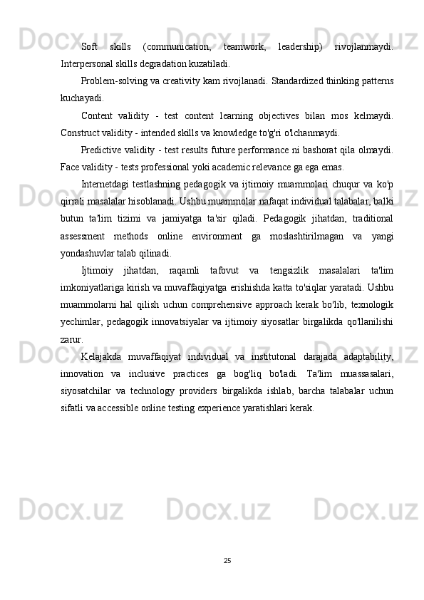 Soft   skills   (communication,   teamwork,   leadership)   rivojlanmaydi.
Interpersonal skills degradation kuzatiladi.
Problem-solving va creativity kam rivojlanadi. Standardized thinking patterns
kuchayadi.
Content   validity   -   test   content   learning   objectives   bilan   mos   kelmaydi.
Construct validity - intended skills va knowledge to'g'ri o'lchanmaydi.
Predictive validity - test results future performance ni bashorat qila olmaydi.
Face validity - tests professional yoki academic relevance ga ega emas.
Internetdagi   testlashning   pedagogik   va   ijtimoiy   muammolari   chuqur   va   ko'p
qirrali masalalar hisoblanadi. Ushbu muammolar nafaqat individual talabalar, balki
butun   ta'lim   tizimi   va   jamiyatga   ta'sir   qiladi.   Pedagogik   jihatdan,   traditional
assessment   methods   online   environment   ga   moslashtirilmagan   va   yangi
yondashuvlar talab qilinadi.
Ijtimoiy   jihatdan,   raqamli   tafovut   va   tengsizlik   masalalari   ta'lim
imkoniyatlariga kirish va muvaffaqiyatga erishishda katta to'siqlar yaratadi. Ushbu
muammolarni   hal   qilish   uchun   comprehensive   approach   kerak   bo'lib,   texnologik
yechimlar,   pedagogik   innovatsiyalar   va   ijtimoiy   siyosatlar   birgalikda   qo'llanilishi
zarur.
Kelajakda   muvaffaqiyat   individual   va   institutonal   darajada   adaptability,
innovation   va   inclusive   practices   ga   bog'liq   bo'ladi.   Ta'lim   muassasalari,
siyosatchilar   va   technology   providers   birgalikda   ishlab,   barcha   talabalar   uchun
sifatli va accessible online testing experience yaratishlari kerak.
25