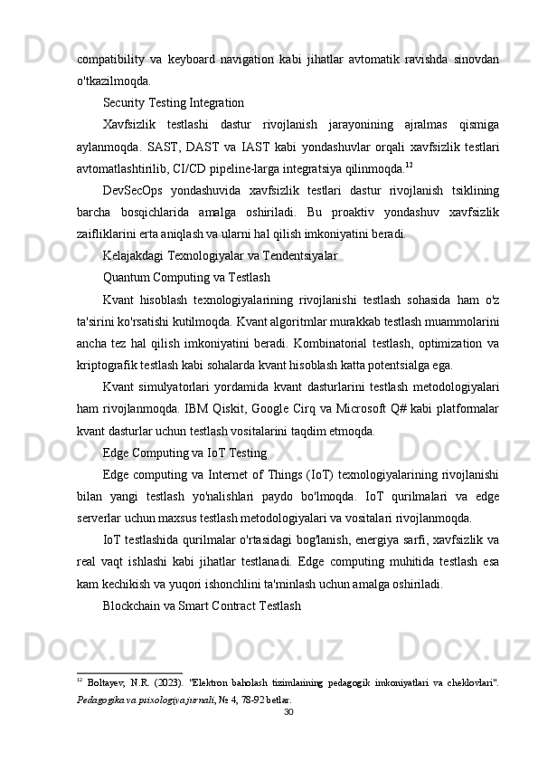 compatibility   va   keyboard   navigation   kabi   jihatlar   avtomatik   ravishda   sinovdan
o'tkazilmoqda.
Security Testing Integration
Xavfsizlik   testlashi   dastur   rivojlanish   jarayonining   ajralmas   qismiga
aylanmoqda.   SAST,   DAST   va   IAST   kabi   yondashuvlar   orqali   xavfsizlik   testlari
avtomatlashtirilib, CI/CD pipeline-larga integratsiya qilinmoqda. 12
DevSecOps   yondashuvida   xavfsizlik   testlari   dastur   rivojlanish   tsiklining
barcha   bosqichlarida   amalga   oshiriladi.   Bu   proaktiv   yondashuv   xavfsizlik
zaifliklarini erta aniqlash va ularni hal qilish imkoniyatini beradi.
Kelajakdagi Texnologiyalar va Tendentsiyalar
Quantum Computing va Testlash
Kvant   hisoblash   texnologiyalarining   rivojlanishi   testlash   sohasida   ham   o'z
ta'sirini ko'rsatishi kutilmoqda. Kvant algoritmlar murakkab testlash muammolarini
ancha   tez   hal   qilish   imkoniyatini   beradi.   Kombinatorial   testlash,   optimization   va
kriptografik testlash kabi sohalarda kvant hisoblash katta potentsialga ega.
Kvant   simulyatorlari   yordamida   kvant   dasturlarini   testlash   metodologiyalari
ham  rivojlanmoqda. IBM  Qiskit, Google Cirq va  Microsoft  Q# kabi  platformalar
kvant dasturlar uchun testlash vositalarini taqdim etmoqda.
Edge Computing va IoT Testing
Edge   computing  va   Internet   of   Things   (IoT)   texnologiyalarining  rivojlanishi
bilan   yangi   testlash   yo'nalishlari   paydo   bo'lmoqda.   IoT   qurilmalari   va   edge
serverlar uchun maxsus testlash metodologiyalari va vositalari rivojlanmoqda.
IoT testlashida  qurilmalar  o'rtasidagi  bog'lanish, energiya sarfi, xavfsizlik va
real   vaqt   ishlashi   kabi   jihatlar   testlanadi.   Edge   computing   muhitida   testlash   esa
kam kechikish va yuqori ishonchlini ta'minlash uchun amalga oshiriladi.
Blockchain va Smart Contract Testlash
12
  Boltayev,   N.R.   (2023).   "Elektron   baholash   tizimlarining   pedagogik   imkoniyatlari   va   cheklovlari".
Pedagogika va psixologiya jurnali , № 4, 78-92 betlar. 
30