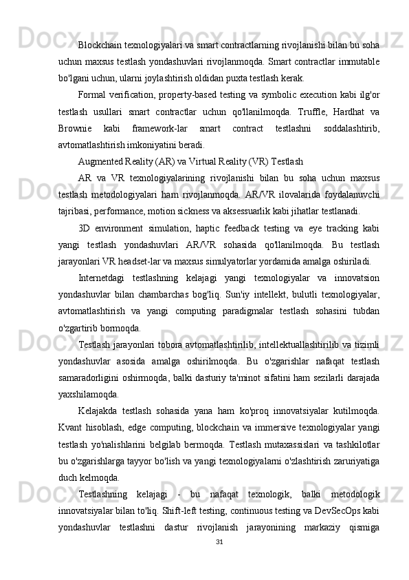 Blockchain texnologiyalari va smart contractlarning rivojlanishi bilan bu soha
uchun maxsus testlash yondashuvlari rivojlanmoqda. Smart contractlar immutable
bo'lgani uchun, ularni joylashtirish oldidan puxta testlash kerak.
Formal verification, property-based testing va symbolic execution kabi ilg'or
testlash   usullari   smart   contractlar   uchun   qo'llanilmoqda.   Truffle,   Hardhat   va
Brownie   kabi   framework-lar   smart   contract   testlashni   soddalashtirib,
avtomatlashtirish imkoniyatini beradi.
Augmented Reality (AR) va Virtual Reality (VR) Testlash
AR   va   VR   texnologiyalarining   rivojlanishi   bilan   bu   soha   uchun   maxsus
testlash   metodologiyalari   ham   rivojlanmoqda.   AR/VR   ilovalarida   foydalanuvchi
tajribasi, performance, motion sickness va aksessuarlik kabi jihatlar testlanadi.
3D   environment   simulation,   haptic   feedback   testing   va   eye   tracking   kabi
yangi   testlash   yondashuvlari   AR/VR   sohasida   qo'llanilmoqda.   Bu   testlash
jarayonlari VR headset-lar va maxsus simulyatorlar yordamida amalga oshiriladi.
Internetdagi   testlashning   kelajagi   yangi   texnologiyalar   va   innovatsion
yondashuvlar   bilan   chambarchas   bog'liq.   Sun'iy   intellekt,   bulutli   texnologiyalar,
avtomatlashtirish   va   yangi   computing   paradigmalar   testlash   sohasini   tubdan
o'zgartirib bormoqda.
Testlash jarayonlari tobora avtomatlashtirilib, intellektuallashtirilib va tizimli
yondashuvlar   asosida   amalga   oshirilmoqda.   Bu   o'zgarishlar   nafaqat   testlash
samaradorligini oshirmoqda, balki dasturiy ta'minot sifatini ham sezilarli darajada
yaxshilamoqda.
Kelajakda   testlash   sohasida   yana   ham   ko'proq   innovatsiyalar   kutilmoqda.
Kvant   hisoblash,   edge   computing,   blockchain   va   immersive   texnologiyalar   yangi
testlash   yo'nalishlarini   belgilab   bermoqda.   Testlash   mutaxassislari   va   tashkilotlar
bu o'zgarishlarga tayyor bo'lish va yangi texnologiyalarni o'zlashtirish zaruriyatiga
duch kelmoqda.
Testlashning   kelajagi   -   bu   nafaqat   texnologik,   balki   metodologik
innovatsiyalar bilan to'liq. Shift-left testing, continuous testing va DevSecOps kabi
yondashuvlar   testlashni   dastur   rivojlanish   jarayonining   markaziy   qismiga
31