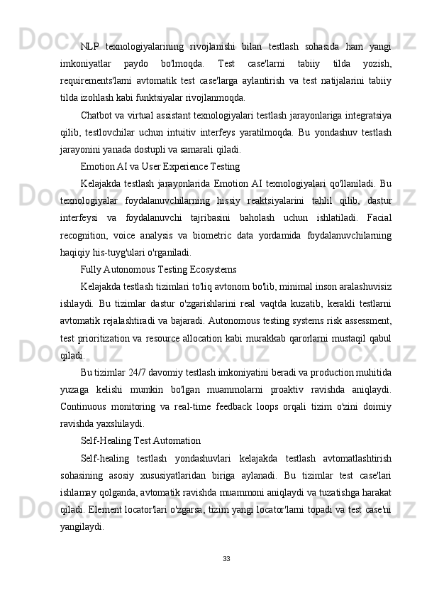 NLP   texnologiyalarining   rivojlanishi   bilan   testlash   sohasida   ham   yangi
imkoniyatlar   paydo   bo'lmoqda.   Test   case'larni   tabiiy   tilda   yozish,
requirements'larni   avtomatik   test   case'larga   aylantirish   va   test   natijalarini   tabiiy
tilda izohlash kabi funktsiyalar rivojlanmoqda.
Chatbot va virtual assistant texnologiyalari testlash jarayonlariga integratsiya
qilib,   testlovchilar   uchun   intuitiv   interfeys   yaratilmoqda.   Bu   yondashuv   testlash
jarayonini yanada dostupli va samarali qiladi.
Emotion AI va User Experience Testing
Kelajakda   testlash   jarayonlarida   Emotion   AI   texnologiyalari   qo'llaniladi.   Bu
texnologiyalar   foydalanuvchilarning   hissiy   reaktsiyalarini   tahlil   qilib,   dastur
interfeysi   va   foydalanuvchi   tajribasini   baholash   uchun   ishlatiladi.   Facial
recognition,   voice   analysis   va   biometric   data   yordamida   foydalanuvchilarning
haqiqiy his-tuyg'ulari o'rganiladi.
Fully Autonomous Testing Ecosystems
Kelajakda testlash tizimlari to'liq avtonom bo'lib, minimal inson aralashuvisiz
ishlaydi.   Bu   tizimlar   dastur   o'zgarishlarini   real   vaqtda   kuzatib,   kerakli   testlarni
avtomatik rejalashtiradi va bajaradi. Autonomous testing systems risk assessment,
test   prioritization va  resource  allocation kabi   murakkab  qarorlarni   mustaqil  qabul
qiladi.
Bu tizimlar 24/7 davomiy testlash imkoniyatini beradi va production muhitida
yuzaga   kelishi   mumkin   bo'lgan   muammolarni   proaktiv   ravishda   aniqlaydi.
Continuous   monitoring   va   real-time   feedback   loops   orqali   tizim   o'zini   doimiy
ravishda yaxshilaydi.
Self-Healing Test Automation
Self-healing   testlash   yondashuvlari   kelajakda   testlash   avtomatlashtirish
sohasining   asosiy   xususiyatlaridan   biriga   aylanadi.   Bu   tizimlar   test   case'lari
ishlamay qolganda, avtomatik ravishda muammoni aniqlaydi va tuzatishga harakat
qiladi. Element locator'lari o'zgarsa, tizim yangi locator'larni topadi va test case'ni
yangilaydi.
33
