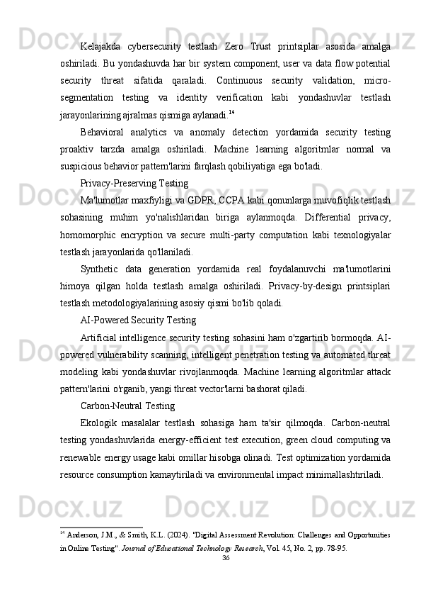 Kelajakda   cybersecurity   testlash   Zero   Trust   printsiplar   asosida   amalga
oshiriladi. Bu yondashuvda har bir system component, user va data flow potential
security   threat   sifatida   qaraladi.   Continuous   security   validation,   micro-
segmentation   testing   va   identity   verification   kabi   yondashuvlar   testlash
jarayonlarining ajralmas qismiga aylanadi. 14
Behavioral   analytics   va   anomaly   detection   yordamida   security   testing
proaktiv   tarzda   amalga   oshiriladi.   Machine   learning   algoritmlar   normal   va
suspicious behavior pattern'larini farqlash qobiliyatiga ega bo'ladi.
Privacy-Preserving Testing
Ma'lumotlar maxfiyligi va GDPR, CCPA kabi qonunlarga muvofiqlik testlash
sohasining   muhim   yo'nalishlaridan   biriga   aylanmoqda.   Differential   privacy,
homomorphic   encryption   va   secure   multi-party   computation   kabi   texnologiyalar
testlash jarayonlarida qo'llaniladi.
Synthetic   data   generation   yordamida   real   foydalanuvchi   ma'lumotlarini
himoya   qilgan   holda   testlash   amalga   oshiriladi.   Privacy-by-design   printsiplari
testlash metodologiyalarining asosiy qismi bo'lib qoladi.
AI-Powered Security Testing
Artificial intelligence security testing sohasini ham o'zgartirib bormoqda. AI-
powered vulnerability scanning, intelligent penetration testing va automated threat
modeling   kabi   yondashuvlar   rivojlanmoqda.   Machine   learning   algoritmlar   attack
pattern'larini o'rganib, yangi threat vector'larni bashorat qiladi.
Carbon-Neutral Testing
Ekologik   masalalar   testlash   sohasiga   ham   ta'sir   qilmoqda.   Carbon-neutral
testing yondashuvlarida energy-efficient test execution, green cloud computing va
renewable energy usage kabi omillar hisobga olinadi. Test optimization yordamida
resource consumption kamaytiriladi va environmental impact minimallashtıriladi.
14
  Anderson, J.M., & Smith, K.L. (2024). "Digital Assessment Revolution: Challenges and Opportunities
in Online Testing".  Journal of Educational Technology Research , Vol. 45, No. 2, pp. 78-95. 
36