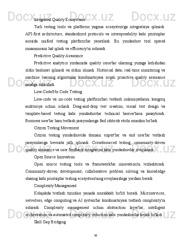 Integrated Quality Ecosystems
Turli   testing   tools   va   platforms   yagona   ecosystem'ga   integratsiya   qilinadi.
API-first   architecture,   standardized   protocols   va   interoperability   kabi   printsiplar
asosida   unified   testing   platform'lar   yaratiladi.   Bu   yondashuv   tool   sprawl
muammosini hal qiladi va efficiency'ni oshiradi.
Predictive Quality Assurance
Predictive   analytics   yordamida   quality   issue'lar   ularning   yuzaga   kelishidan
oldin   bashorat   qilinadi   va   oldini   olinadi.   Historical   data,   real-time   monitoring   va
machine   learning   algoritmlar   kombinatsiyasi   orqali   proactive   quality   assurance
amalga oshiriladi.
Low-Code/No-Code Testing
Low-code   va   no-code   testing   platform'lari   testlash   imkoniyatlarini   kengroq
auditoriya   uchun   ochadi.   Drag-and-drop   test   creation,   visual   test   design   va
template-based   testing   kabi   yondashuvlar   technical   barrier'larni   pasaytiradi.
Business user'lar ham testlash jarayonlariga faol ishtirok etishi mumkin bo'ladi.
Citizen Testing Movement
Citizen   testing   yondashuvida   domain   expert'lar   va   end   user'lar   testlash
jarayonlariga   bevosita   jalb   qilinadi.   Crowdsourced   testing,   community-driven
quality assurance va user feedback integration kabi yondashuvlar rivojlanadi.
Open Source Innovation
Open   source   testing   tools   va   framework'lar   innovation'ni   tezlashtiradi.
Community-driven   development,   collaborative   problem   solving   va   knowledge
sharing kabi printsiplar testing ecosystem'ning rivojlanishiga yordam beradi.
Complexity Management
Kelajakda   testlash   tizimlari   yanada   murakkab   bo'lib   boradi.   Microservices,
serverless, edge computing va AI system'lar kombinatsiyasi testlash complexity'ni
oshiradi.   Complexity   management   uchun   abstraction   layer'lar,   intelligent
orchestration va automated complexity reduction kabi yondashuvlar kerak bo'ladi.
Skill Gap Bridging
38