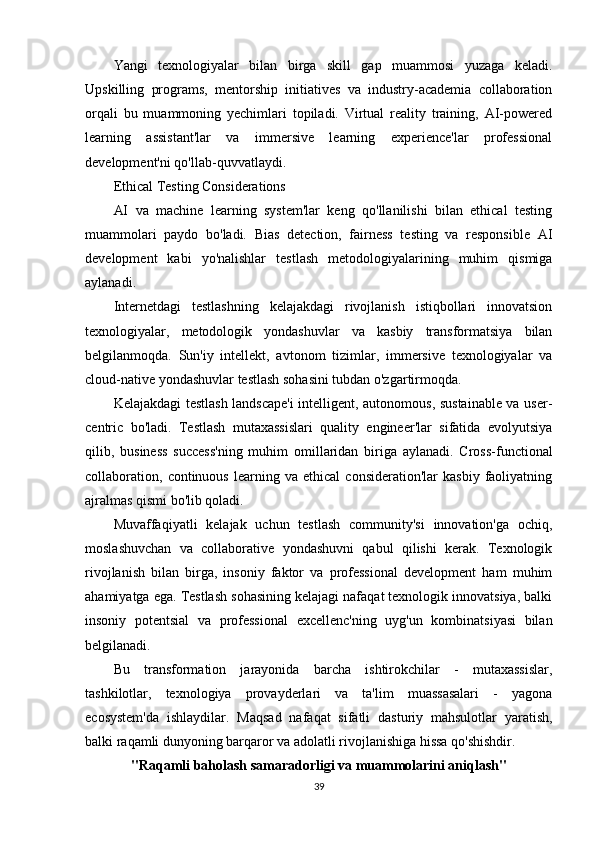 Yangi   texnologiyalar   bilan   birga   skill   gap   muammosi   yuzaga   keladi.
Upskilling   programs,   mentorship   initiatives   va   industry-academia   collaboration
orqali   bu   muammoning   yechimlari   topiladi.   Virtual   reality   training,   AI-powered
learning   assistant'lar   va   immersive   learning   experience'lar   professional
development'ni qo'llab-quvvatlaydi.
Ethical Testing Considerations
AI   va   machine   learning   system'lar   keng   qo'llanilishi   bilan   ethical   testing
muammolari   paydo   bo'ladi.   Bias   detection,   fairness   testing   va   responsible   AI
development   kabi   yo'nalishlar   testlash   metodologiyalarining   muhim   qismiga
aylanadi.
Internetdagi   testlashning   kelajakdagi   rivojlanish   istiqbollari   innovatsion
texnologiyalar,   metodologik   yondashuvlar   va   kasbiy   transformatsiya   bilan
belgilanmoqda.   Sun'iy   intellekt,   avtonom   tizimlar,   immersive   texnologiyalar   va
cloud-native yondashuvlar testlash sohasini tubdan o'zgartirmoqda.
Kelajakdagi testlash landscape'i  intelligent, autonomous, sustainable va user-
centric   bo'ladi.   Testlash   mutaxassislari   quality   engineer'lar   sifatida   evolyutsiya
qilib,   business   success'ning   muhim   omillaridan   biriga   aylanadi.   Cross-functional
collaboration,  continuous   learning  va   ethical   consideration'lar   kasbiy   faoliyatning
ajralmas qismi bo'lib qoladi.
Muvaffaqiyatli   kelajak   uchun   testlash   community'si   innovation'ga   ochiq,
moslashuvchan   va   collaborative   yondashuvni   qabul   qilishi   kerak.   Texnologik
rivojlanish   bilan   birga,   insoniy   faktor   va   professional   development   ham   muhim
ahamiyatga ega. Testlash sohasining kelajagi nafaqat texnologik innovatsiya, balki
insoniy   potentsial   va   professional   excellenc'ning   uyg'un   kombinatsiyasi   bilan
belgilanadi.
Bu   transformation   jarayonida   barcha   ishtirokchilar   -   mutaxassislar,
tashkilotlar,   texnologiya   provayderlari   va   ta'lim   muassasalari   -   yagona
ecosystem'da   ishlaydilar.   Maqsad   nafaqat   sifatli   dasturiy   mahsulotlar   yaratish,
balki raqamli dunyoning barqaror va adolatli rivojlanishiga hissa qo'shishdir.
"Raqamli baholash samaradorligi va muammolarini aniqlash"
39