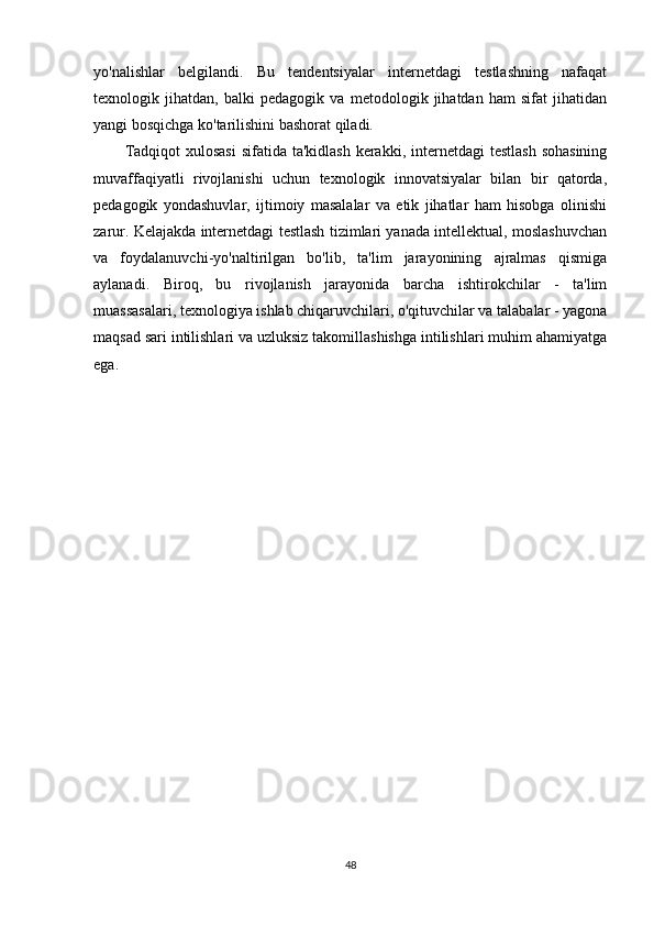 yo'nalishlar   belgilandi.   Bu   tendentsiyalar   internetdagi   testlashning   nafaqat
texnologik   jihatdan,   balki   pedagogik   va   metodologik   jihatdan   ham   sifat   jihatidan
yangi bosqichga ko'tarilishini bashorat qiladi.
Tadqiqot  xulosasi  sifatida ta'kidlash  kerakki, internetdagi  testlash  sohasining
muvaffaqiyatli   rivojlanishi   uchun   texnologik   innovatsiyalar   bilan   bir   qatorda,
pedagogik   yondashuvlar,   ijtimoiy   masalalar   va   etik   jihatlar   ham   hisobga   olinishi
zarur. Kelajakda internetdagi testlash tizimlari yanada intellektual, moslashuvchan
va   foydalanuvchi-yo'naltirilgan   bo'lib,   ta'lim   jarayonining   ajralmas   qismiga
aylanadi.   Biroq,   bu   rivojlanish   jarayonida   barcha   ishtirokchilar   -   ta'lim
muassasalari, texnologiya ishlab chiqaruvchilari, o'qituvchilar va talabalar - yagona
maqsad sari intilishlari va uzluksiz takomillashishga intilishlari muhim ahamiyatga
ega.
48