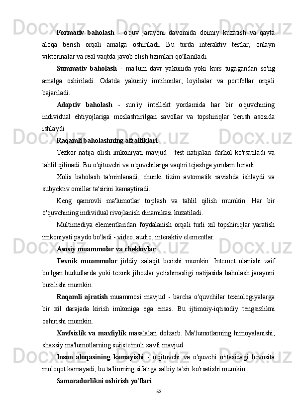 Formativ   baholash   -   o'quv   jarayoni   davomida   doimiy   kuzatish   va   qayta
aloqa   berish   orqali   amalga   oshiriladi.   Bu   turda   interaktiv   testlar,   onlayn
viktorinalar va real vaqtda javob olish tizimlari qo'llaniladi.
Summativ   baholash   -   ma'lum   davr   yakunida   yoki   kurs   tugagandan   so'ng
amalga   oshiriladi.   Odatda   yakuniy   imtihonlar,   loyihalar   va   portfellar   orqali
bajariladi.
Adaptiv   baholash   -   sun'iy   intellekt   yordamida   har   bir   o'quvchining
individual   ehtiyojlariga   moslashtirilgan   savollar   va   topshiriqlar   berish   asosida
ishlaydi.
Raqamli baholashning afzalliklari
Tezkor   natija   olish   imkoniyati   mavjud   -   test   natijalari   darhol   ko'rsatiladi   va
tahlil qilinadi. Bu o'qituvchi va o'quvchilarga vaqtni tejashga yordam beradi.
Xolis   baholash   ta'minlanadi,   chunki   tizim   avtomatik   ravishda   ishlaydi   va
subyektiv omillar ta'sirini kamaytiradi.
Keng   qamrovli   ma'lumotlar   to'plash   va   tahlil   qilish   mumkin.   Har   bir
o'quvchining individual rivojlanish dinamikasi kuzatiladi.
Multimediya   elementlaridan   foydalanish   orqali   turli   xil   topshiriqlar   yaratish
imkoniyati paydo bo'ladi - video, audio, interaktiv elementlar.
Asosiy muammolar va cheklovlar
Texnik   muammolar   jiddiy   xalaqit   berishi   mumkin.   Internet   ulanishi   zaif
bo'lgan hududlarda yoki texnik jihozlar yetishmasligi natijasida baholash jarayoni
buzilishi mumkin.
Raqamli   ajratish   muammosi   mavjud   -   barcha   o'quvchilar   texnologiyalarga
bir   xil   darajada   kirish   imkoniga   ega   emas.   Bu   ijtimoiy-iqtisodiy   tengsizlikni
oshirishi mumkin.
Xavfsizlik  va maxfiylik   masalalari  dolzarb. Ma'lumotlarning himoyalanishi,
shaxsiy ma'lumotlarning suiiste'moli xavfi mavjud.
Inson   aloqasining   kamayishi   -   o'qituvchi   va   o'quvchi   o'rtasidagi   bevosita
muloqot kamayadi, bu ta'limning sifatiga salbiy ta'sir ko'rsatishi mumkin.
Samaradorlikni oshirish yo'llari
53