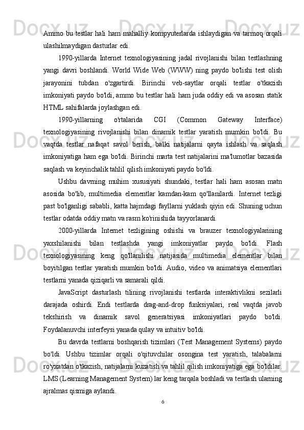 Ammo bu testlar hali ham mahalliy kompyuterlarda ishlaydigan va tarmoq orqali
ulashilmaydigan dasturlar edi.
1990-yillarda   Internet   texnologiyasining   jadal   rivojlanishi   bilan   testlashning
yangi   davri   boshlandi.   World   Wide   Web   (WWW)   ning   paydo   bo'lishi   test   olish
jarayonini   tubdan   o'zgartirdi.   Birinchi   veb-saytlar   orqali   testlar   o'tkazish
imkoniyati paydo bo'ldi, ammo bu testlar hali ham juda oddiy edi va asosan statik
HTML sahifalarda joylashgan edi.
1990-yillarning   o'rtalarida   CGI   (Common   Gateway   Interface)
texnologiyasining   rivojlanishi   bilan   dinamik   testlar   yaratish   mumkin   bo'ldi.   Bu
vaqtda   testlar   nafaqat   savol   berish,   balki   natijalarni   qayta   ishlash   va   saqlash
imkoniyatiga ham ega bo'ldi. Birinchi marta test natijalarini ma'lumotlar bazasida
saqlash va keyinchalik tahlil qilish imkoniyati paydo bo'ldi.
Ushbu   davrning   muhim   xususiyati   shundaki,   testlar   hali   ham   asosan   matn
asosida   bo'lib,   multimedia   elementlar   kamdan-kam   qo'llanilardi.   Internet   tezligi
past bo'lganligi sababli, katta hajmdagi fayllarni yuklash qiyin edi. Shuning uchun
testlar odatda oddiy matn va rasm ko'rinishida tayyorlanardi.
2000-yillarda   Internet   tezligining   oshishi   va   brauzer   texnologiyalarining
yaxshilanishi   bilan   testlashda   yangi   imkoniyatlar   paydo   bo'ldi.   Flash
texnologiyasining   keng   qo'llanilishi   natijasida   multimedia   elementlar   bilan
boyitilgan  testlar  yaratish mumkin bo'ldi. Audio, video va animatsiya  elementlari
testlarni yanada qiziqarli va samarali qildi.
JavaScript   dasturlash   tilining   rivojlanishi   testlarda   interaktivlikni   sezilarli
darajada   oshirdi.   Endi   testlarda   drag-and-drop   funksiyalari,   real   vaqtda   javob
tekshirish   va   dinamik   savol   generatsiyasi   imkoniyatlari   paydo   bo'ldi.
Foydalanuvchi interfeysi yanada qulay va intuitiv bo'ldi.
Bu   davrda   testlarni   boshqarish   tizimlari   (Test   Management   Systems)   paydo
bo'ldi.   Ushbu   tizimlar   orqali   o'qituvchilar   osongina   test   yaratish,   talabalarni
ro'yxatdan o'tkazish, natijalarni kuzatish va tahlil qilish imkoniyatiga ega bo'ldilar.
LMS (Learning Management System) lar keng tarqala boshladi va testlash ularning
ajralmas qismiga aylandi.
6