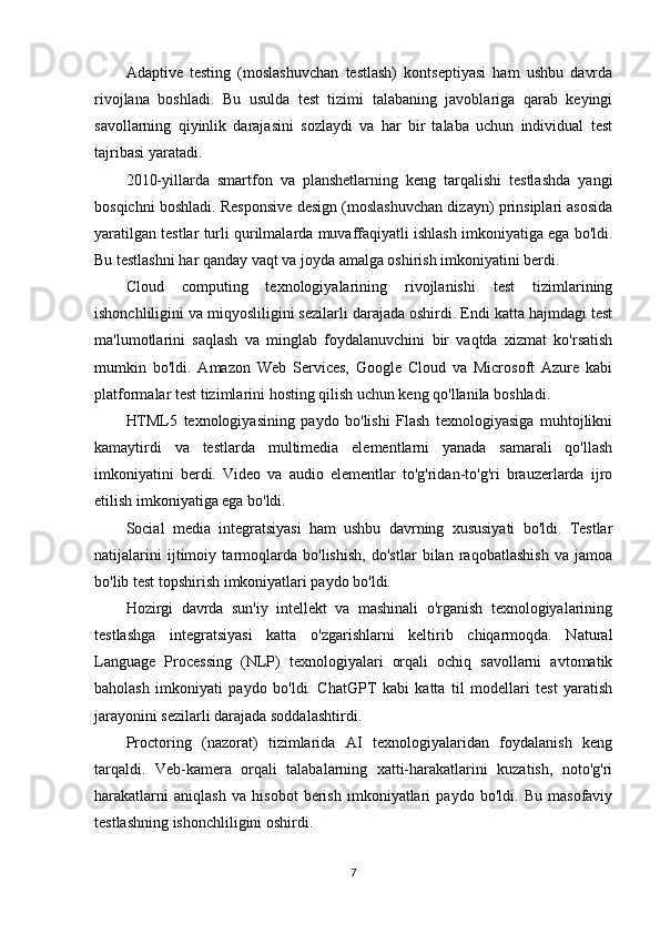 Adaptive   testing   (moslashuvchan   testlash)   kontseptiyasi   ham   ushbu   davrda
rivojlana   boshladi.   Bu   usulda   test   tizimi   talabaning   javoblariga   qarab   keyingi
savollarning   qiyinlik   darajasini   sozlaydi   va   har   bir   talaba   uchun   individual   test
tajribasi yaratadi.
2010-yillarda   smartfon   va   planshetlarning   keng   tarqalishi   testlashda   yangi
bosqichni boshladi. Responsive design (moslashuvchan dizayn) prinsiplari asosida
yaratilgan testlar turli qurilmalarda muvaffaqiyatli ishlash imkoniyatiga ega bo'ldi.
Bu testlashni har qanday vaqt va joyda amalga oshirish imkoniyatini berdi.
Cloud   computing   texnologiyalarining   rivojlanishi   test   tizimlarining
ishonchliligini va miqyosliligini sezilarli darajada oshirdi. Endi katta hajmdagi test
ma'lumotlarini   saqlash   va   minglab   foydalanuvchini   bir   vaqtda   xizmat   ko'rsatish
mumkin   bo'ldi.   Amazon   Web   Services,   Google   Cloud   va   Microsoft   Azure   kabi
platformalar test tizimlarini hosting qilish uchun keng qo'llanila boshladi.
HTML5   texnologiyasining   paydo   bo'lishi   Flash   texnologiyasiga   muhtojlikni
kamaytirdi   va   testlarda   multimedia   elementlarni   yanada   samarali   qo'llash
imkoniyatini   berdi.   Video   va   audio   elementlar   to'g'ridan-to'g'ri   brauzerlarda   ijro
etilish imkoniyatiga ega bo'ldi.
Social   media   integratsiyasi   ham   ushbu   davrning   xususiyati   bo'ldi.   Testlar
natijalarini   ijtimoiy   tarmoqlarda   bo'lishish,   do'stlar   bilan   raqobatlashish   va   jamoa
bo'lib test topshirish imkoniyatlari paydo bo'ldi.
Hozirgi   davrda   sun'iy   intellekt   va   mashinali   o'rganish   texnologiyalarining
testlashga   integratsiyasi   katta   o'zgarishlarni   keltirib   chiqarmoqda.   Natural
Language   Processing   (NLP)   texnologiyalari   orqali   ochiq   savollarni   avtomatik
baholash   imkoniyati   paydo   bo'ldi.   ChatGPT   kabi   katta   til   modellari   test   yaratish
jarayonini sezilarli darajada soddalashtirdi.
Proctoring   (nazorat)   tizimlarida   AI   texnologiyalaridan   foydalanish   keng
tarqaldi.   Veb-kamera   orqali   talabalarning   xatti-harakatlarini   kuzatish,   noto'g'ri
harakatlarni   aniqlash   va   hisobot   berish   imkoniyatlari   paydo   bo'ldi.   Bu   masofaviy
testlashning ishonchliligini oshirdi.
7